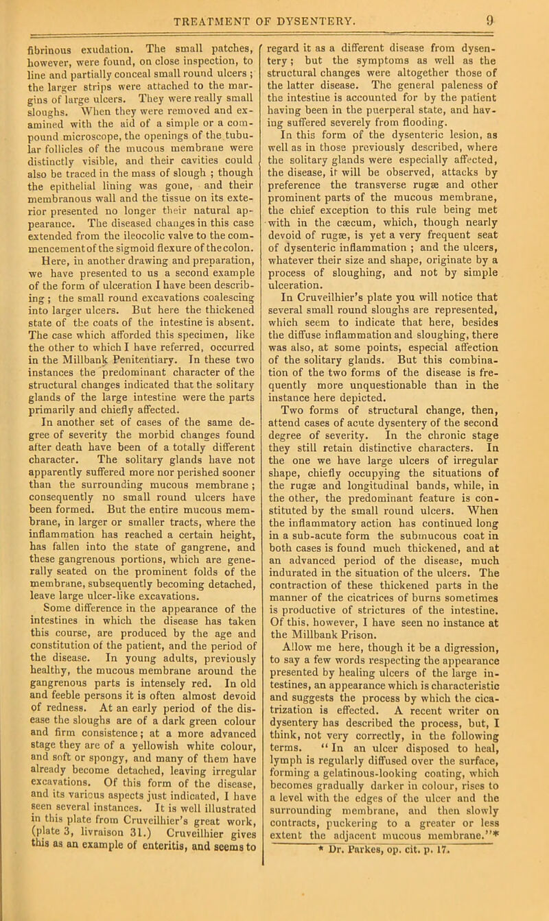 fibrinous exudation. The small patches, however, were found, on close inspection, to line and partially conceal small round ulcers ; the larger strips were attached to the mar- gins of large ulcers. They were really small sloughs. When they were removed and ex- amined with the aid of a simple or a com- pound microscope, the openings of the tubu- lar follicles of the mucous membrane were distinctly visible, and their cavities could also be traced in the mass of slough ; though the epithelial lining was gone, and their membranous wall and the tissue on its exte- rior presented no longer their natural ap- pearance. The diseased changes in this case extended from the ileocolic valve to the com- mencementof the sigmoid flexure of thecolon. Here, in another drawing and preparation, we have presented to us a second example of the form of ulceration I have been describ- ing ; the small round excavations coalescing into larger ulcers. But here the thickened state of the coats of the intestine is absent. The case which afforded this specimen, like the other to which I have referred, occurred in the Millbank Penitentiary. In these two instances the predominant character of the structural changes indicated that the solitary glands of the large intestine were the parts primarily and chiefly affected. In another set of cases of the same de- gree of severity the morbid changes found after death have been of a totally different character. The solitary glands have not apparently suffered more nor perished sooner than the surrounding mucous membrane ; consequently no small round ulcers have been formed. But the entire mucous mem- brane, in larger or smaller tracts, where the inflammation has reached a certain height, has fallen into the state of gangrene, and these gangrenous portions, which are gene- rally seated on the prominent folds of the membrane, subsequently becoming detached, leave large ulcer-like excavations. Some diflference in the appearance of the intestines in which the disease has taken this course, are produced by the age and constitution of the patient, and the period of the disease. In young adults, previously healthy, the mucous membrane around the gangrenous parts is intensely red. In old and feeble persons it is often almost devoid of redness. At an early period of the dis- ease tlie sloughs are of a dark green colour and firm consistence; at a more advanced stage they are of a yellowish white colour, and soft or spongy, and many of them have already become detached, leaving irregular excavations. Of this form of the disease, and its various aspects just indicated, I have seen several instances. It is well illustrated in this plate from Cruveilhier’s great work, (plate 3, livraison 31.) Cruveilhier gives this as an example of enteritis, and seems to regard it as a different disease from dysen- tery ; but the symptoms as well as the structural changes were altogether those of the latter disease. The general paleness of the intestine is accounted for by the patient having been in the puerperal state, and hav- ing suffered severely from flooding. In this form of the dysenteric lesion, as well as in those previously described, where the solitary glands were especially affected, the disease, it will be observed, attacks by preference the transverse rugae and other prominent parts of the mucous membrane, the chief exception to this rule being met •with in the caecum, which, though nearly devoid of rugte, is yet a very frequent seat of dysenteric inflammation ; and the ulcers, whatever their size and shape, originate by a process of sloughing, and not by simple ulceration. In Cruveilhier’s plate you will notice that several small round sloughs are represented, which seem to indicate that here, besides the diffuse inflammation and sloughing, there was also, at some points, especial affection of the solitary glands. But this combina- tion of the two forms of the disease is fre- quently more unquestionable than in the instance here depicted. Two forms of structural change, then, attend cases of acute dysentery of the second degree of severity. In the chronic stage they still retain distinctive characters. In the one we have large ulcers of irregular shape, chiefly occupying the situations of the rugae and longitudinal bands, while, in the other, the predominant feature is con- stituted by the small round ulcers. When the inflammatory action has continued long in a sub-acute form the submucous coat in both cases is found much thickened, and at an advanced period of the disease, much indurated in the situation of the ulcers. The contraction of these thickened parts in the manner of the cicatrices of burns sometimes is productive of strictures of the intestine. Of this, however, 1 have seen no instance at the Millbank Prison. Allow me here, though it be a digression, to say a few words respecting the appearance presented by healing ulcers of the large in- testines, an appearance which is characteristic and suggests the process by which the cica- trization is effected. A recent writer on dysentery has described the process, but, I tliink, not very correctly, in the following terms. “ In an ulcer disposed to heal, lymph is regularly diffused over the surface, forming a gelatinous-looking coating, which becomes gradually darker in colour, rises to a level with the edges of the ulcer and the surrounding membrane, and then slowly contracts, puckering to a greater or less extent the adjacent mucous membrane,’”*' * Dr. Parkes, op. citTpT 17.