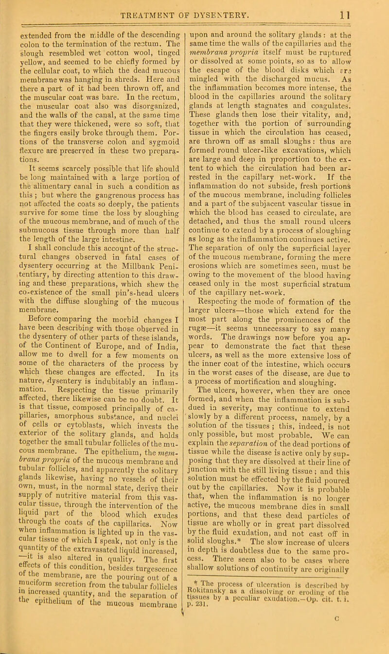 extended from the n.iddle of the descending colon to the termination of the rectum. The slough resembled wet cotton wool, tinged yellow, and seemed to be chiefly formed by the cellular coat, to which the dead mucous membrane was hanging in shreds. Here and there a part of it had been thrown ofT, and the muscular coat was bare. In the rectum, the muscular coat also was disorganized, and the walls of the canal, at the same tin^e that they were thickened, were so soft, that the fingers easily broke through them. Por- tions of the transverse colon and sygmoid flexure are preserved in these two prepara- tions. It seems scarcely possible that life should be long maintained with a large portion of the alimentary canal in such a condition as this ; but where the gangrenous process has not affected the coats so deeply, the patients survive for some time the loss by sloughing of the mucous membrane, and of much of the submucous tissue through more than half the length of the large intestine. I shall conclude this accmjntof the struc- tural changes observed in fatal cases of dysentery occurring at the Millbank Peni- tentiary, by directing attention to this draw- ing and these preparations, which shew the co-existence of the small pin’s-head ulcers with the diffuse sloughing of the mucous membrane. Before comparing the morbid changes I have been describing with those observed in the dysentery of other parts of these islands, of the Continent of Europe, and of India, allow me to dwell for a few moments on some of the characters of the process by which these changes are effected. In its nature, dysentery is indubitably an inflam- mation. Respecting the tissue primarily affected, there likewise can be no doubt. It is that tissue, composed principally of ca- pillaries, amorphous substance, and nuclei of cells or cytoblasts, which invests the exterior of the solitary glands, and holds together the small tubular follicles of the mu- cous membrane. The epithelium, the mem. brana propria of the mucous membrane ond tubular follicles, and apparently the solitary glands likewise, having no vessels of their Own, must, in the normal state, derive their supply of nutritive material from this vas- cular tissue, through the intervention of the licjuid part of the blood which exudes through the coats of the capillaries. Now when inflammation is lighted up in the vas- cular tissue of which I speak, not only is the quantity of the extravasated liquid increased, —It IS also altered in quality. The first ettects of this condition, besides turgescence ot the membrane, are the pouring out of a muciform secretion from the tubular follicles in increased quantity, and the separation of IP epithelium of the mucous membrane upon and around the solitary glands : at the same time the walls of the capillaries and the membrana propria itself must be ruptured or dissolved at some points, so as to allovv the escape of the blood disks which ere mingled with the discharged mucus. As the inflammation becomes more intense, the blood in the capillaries around the solitary glands at length stagnates and coagulates. These glands then lose their vitality, and, together with the portion of surrounding tissue in which the circulation has ceased, are thrown off as small sloughs: thus are formed rourid ulcer-like excavations, which are large and deep in proportion to the ex- tent to which the circulation had been ar- rested in the capillary net-work. If the inflammation do not subside, fresh portions of the mucous membrane, including follicles and a part of the subjacent vascular tissue in which the blood has ceased to circulate, are detached, and thus the small round ulcers continue to extend by a process of sloughing as long as the inflammation continues active. The separation of only the superficial layer of the mucous membrane, forming the mere erosions which are sometimes seen, must be owing to the movement of the blood having ceased only in the most superficial stratum of the capillary net-work. Respecting the mode of formation of the larger ulcers—those which extend for the most part along the prominences of the rugse—it seems unnecessary to say many words. The drawings now before you ap- pear to demonstrate the fact that these ulcers, as well as the more extensive loss of the inner coat of the intestine, which occurs in the worst cases of the disease, are due to a process of mortification and sloughing. The ulcers, however, when they are once formed, and when the inflammation is sub- dued ia severity, may continue to extend slowly by a different process, namely, by a solution of the tissues ; this, indeed, is not only possible, but most probable. We can explain the separation of the dead portions of tissue while the disease is active only by sup- posing that they are dissolved at their line of junction with the still living tissue; and this solution must be effected by the fluid poured out by the capillaries. Now it is probable that, when the inflammation is no longer active, the mucous membrane dies in small portions, and that these dead particles of tissue are wholly or in great part dissolved by the fluid exudation, and not cast off in solid sloughs.* The slow increase of ulcers in depth is doubtless due to the same pro- cess. There seem also to be cases where shallow solutions of continuity are originally * Hie process of ulceration is described by Kokitansky as a dissolving or eroding of tbe tissues by a peculiar exudation.-Op. cit. t. i. p. 231. ' C