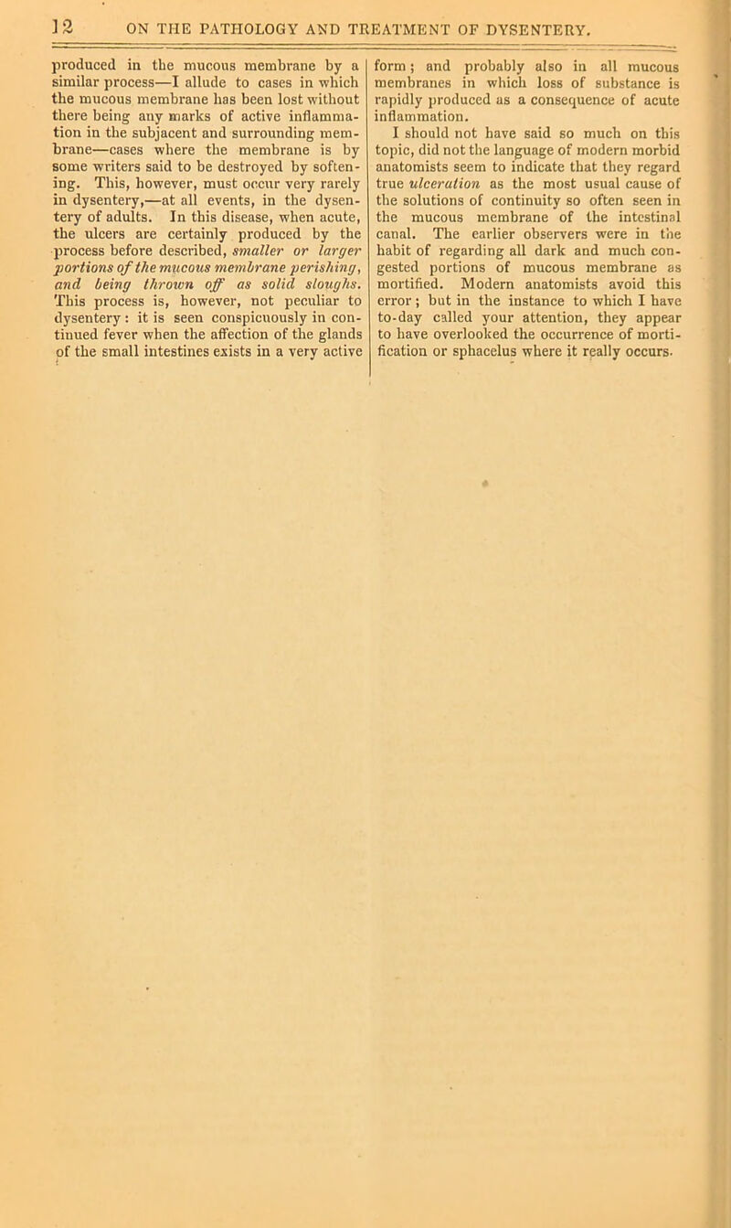 ON THE PATHOLOGY AND TREATMENT OF DYSENTERY, ]3 produced in the mucous membrane by a similar process—I allude to cases in ■which the mucous membrane has been lost without there being any marks of active inflamma- tion in the subjacent and surrounding mem- brane—cases where the membrane is by some writers said to be destroyed by soften- ing. This, however, must occur very rarely in dysentery,—at all events, in the dysen- tery of adults. In this disease, when acute, the ulcers are certainly produced by the jjrocess before described, smaller or larger portions of the mucous memhrane perishing, and being thrown off as solid sloughs. This process is, however, not peculiar to dysentery : it is seen conspicuously in con- tinued fever when the affection of the glands of the small intestines exists in a very active form; and probably also in all mucous membranes in which loss of substance is rapidly produced as a consequence of acute inflammation. I should not have said so much on this topic, did not the language of modern morbid anatomists seem to indicate that they regard true ulceration as the most usual cause of the solutions of continuity so often seen in the mucous membrane of the intestinal canal. The earlier observers were in the habit of regarding all dark and much con- gested portions of mucous membrane as mortified. Modern anatomists avoid this error ; but in the instance to which I have to-day called your attention, they appear to have overlooked the occurrence of morti- fication or sphacelus where it really occurs.