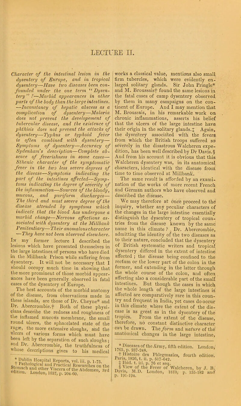 LECTURE II. Character of the intestinal lesion in the dysentery of Euro2>e, and in tropical dysentery—Have two diseases been con- founded under the one term “ Dysen- tery ” ?—Morbid appearances in other ]}arts of the body than the large intestines. —Inconstancy of hepatic abscess as a complication of dysentery—Malaria does not prevent the developement of tubercular disease, and the existence of phthisis does not prevent the attacks of dysentery—Typhus or typhoid feiier is often combined toith dysentery— Symptoms of dysentery—Accuracy of Sydenham’s description—Complete ab- sence of feverishness in some cases— Sthenic character of the symptomatic fever in the two less severe degrees of the disease—Symptoms indicating the part of the intestines affected—Symp- toms indicating the degree of severity of the inflammation—Sources of the bloody, mucous, and puriform discharges— The third and most severe degree of the disease attended by symptoms which indicate that the blood has undergone a morbid change—Nervous affections as- sociated with dysentery at the Millbank Penitentiary—Their anomalous character —They have not been observed elsewhere. In my former lecture I described the lesions which have presented themselves in the large intestines of persons who have died in the Millbank Prison while suffering from dysentery. It will not be necessary that I should occupy much time in showing that the more prominent of those morbid appear- ances have been generally observed in fatal cases of the dysentery of Europe. The best accounts of the morbid anatomy of the disease, from observations made in these islands, are those of Dr. Cheyne* and Dr. Abercrombie.f Both of these physi- cians describe the redness and roughness of the inflamed mucous membrane, the small round ulcers, the sphacelated state of the rug®, the more e.\tensive sloughs, and the ulcers of various forms which must have been left by the separation of such sloughs ; and Dr. Abercrombie, the truthfulness of whose descriptions gives to his medical * Dublin llospit.al Reports, vol. iii. p. 1.75. «<'I’racticnl Uesearclies on th T“ o‘''e>',y'sccra of the Abdomen, ,Sr edition. London, 1837, p. 204-00. works a classical value, mentions also small firm tubercles, which were evidently en- larged solitary glands. Sir John Pringle* and M. Broussaisf found the same lesions in the fatal cases of camp dysentery observed by them in many campaigns on the con- tinent of Europe. And I may mention that M. Broussais, in his remarkable work on chronic inflammations, asserts his belief that the ulcers of the large intestine have their origin in the solitary glands.J Again, the dysentery associated with the fevers from which the British troops suffered so severely in the disastrous Walcheren expe- dition, has been well described by Dr Davis. § And from his account it is obvious that this Walcheren dysentery was, in its anatomical characters, identical with the disease from time to time observed at Millbank. The same result is afforded by an exami- nation of the works of more recent French dnd German authors who have observed and described the disease. We may therefore at once proceed to the inquiry, whether any peculiar characters of the changes in the large intestine essentially distinguish the dysentery of tropical coun- tries from the disease known by the same name in this climate 1 . Dr. Abercrombie, admitting the identity of the two diseases as to their nature, concluded that the dysentery of British systematic writers and tropical dysentery differed in the extent of intestine affected ; the disease being confined to the rectum or the lower part of the colon in the former, and extending in the latter through the whole course of the colon, and often affecting also a considerable part of the small intestines. But though the cases in which the whole length of the large intestines is affected are comparatively rare in this coun- try and frequent in India, yet cases do occur in this climate where the extent of the dis- ease is as great as in the dysentery of the tropics. From the extent of the disease, therefore, no constant distinctive character can be drawn. The^orw and nature of the anatomical changes in the large intestine, * Diseases of the Army, fifth edition. London, 1765, p. 237-248. + Uistoire dcs Pblegmasies, fourth edition. Puns, 1826, t. ii. p. 517-642. t Ibid. t. iii. p. 76 et seq. §View of the Lever of Walcheren, by J. It. Davis, M.D. London, 1810, p. 155-182 and' p. iai-104.