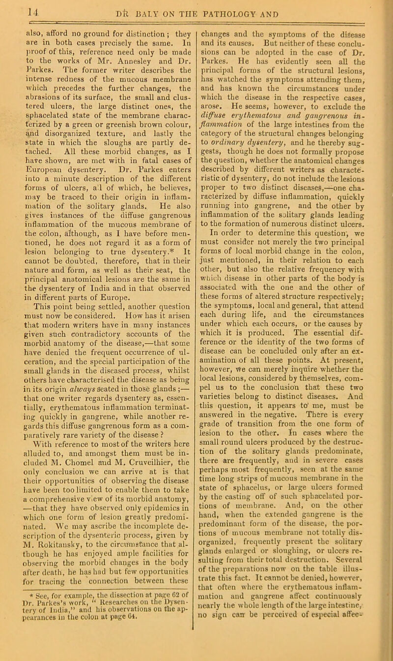 also, afford no ground for distinction ; they are in both cases precisely the same. In jiroof of this, reference need only be made to the works of Mr. Annesley and Dr. Parkes. The former writer describes the intense redness of the mucous membrane which precedes the further changes, the abrasions of its surface, the small and clus- tered ulcers, the large distinct ones, the sphacelated state of the membrane charac- terized by a green or greenish brown colour, and disorganized texture, and lastly the state in which the sloughs are partly de- tached. All these morbid changes, as I hare shown, are met with in fatal cases of European dysentery. Dr. Parkes enters into a minute description of the different forms of ulcers, a!l of which, he believes, may be traced to their origin in inflam- mation of the solitary glands. He also gives instances of the diffuse gangrenous inflammation of the mucous membrane of the colon, although, as I have before men- tioned, he does not regard it as a form of lesion belonging to true dysentery.* It cannot be doubted, therefore, that in their nature and form, as well as their seat, the principal anatomical lesions are the same in the dysentery of India and in that observed in different parts of Europe. This point being settled, another question must now be considered. How has it arisen that modern writers have in many instances given such contradictory accounts of the morbid anatomy of the disease,—that some have denied the frequent occurrence of ul- ceration, and the special participation of the small glands in the diseased process, whilst others have characterised the disease as being in its origin always Seated in those glands ;— that one writer regards dysentery as, essen- tially, erythematous inflammation terminat- ing quickly in gangrene, while another re- gards this diffuse gangrenous form as a com- paratively rare variety of the disease ? With reference to most of the writers here alluded to, and amongst them must be in- cluded M. Chomel aud M. Cruveilhier, the only conclusion we can arrive at is that their opportunities of observing the disease have been too limited to enable them to take a comprehensive view of its morbid anatomy, —that they have observed only epidemics in which one form of lesion greatly predomi- nated. We may ascribe the incomplete de- scription of the dysenteric process, given by AI. Rokitansky, to the circumstance that al- though he has enjoyed ample facilities for observing the morbid changes in the body after death, he has had but few opportunities for tracing the connection between these * See, for example, the dissection at page C2 of Dr. I’arkes’s work, “ Researches on the Dysen- tery of India,” and his observations on the ap- pearances in the colon at page Cl. changes and the symptoms of the disease and its causes. But neither of these conclu- sions can be adopted in the case of Dr. Parkes. He has evidently seen all the principal forms of the structural lesions, has watched the symptoms attending them, and has known the circumstances under which the disease in the respective cases, arose. He seems, however, to exclude the diffuse erythematous and gangrenous in- flammation of the large intestines from the category of the structural changes belonging to ordinary dysentery, and he thereby sug- gests, though he does not formally propose the question, whether the anatomical changes described by different writers as characte- ristic of dysentery, do not include the lesions proper to two distinct diseases,—one cha- racterized by diffuse inflammation, quickly running into gangrene, and the other by inflammation of the solitary glands leading to the formation of numerous distinct ulcers. In order to determine this question', we must consider not merely the two principal forms of local morbid change in the colon, just mentioned, in their relation to each other, but also the relative frequency with wliich disease in other parts of the body is associated with the one and the other of these forms of altered structure respectively; the symptoms, local and general, that attend each during life, and the circumstances under which each occurs, or the causes by which it is produced. The essential dif- ference or the identity of the two forms of disease can be concluded only after an ex- amination of all these points. At present, however. We can merely inquire whether the local lesions, considered by themselves, com- pel us to the conclusion that these two varieties belong to distinct diseases. And this question, it appears to’ me, must be answered in the negative. There is every grade of transition from the one form of lesion to the other. In cases where the small round ulcers produced by the destruc- tion of the solitary glands predominate, there are frequently, and in severe cases perhaps most frequently, seen at the same time long strips of mucous membrane in the state of sphacelus, or large ulcers formed by the casting off of such sphacelated por- tions of membrane. And, on the other hand, when the extended gangrene is the predominant form of the disease, the por- tions of mucous membrane not totally dis- organized, frequently present the solitary glands enlarged or sloughing, or ulcers re- sulting from their total destruction. Several of the pre|)arations now on the table illus- trate this fact. It cannot be denied, however, that often where the erythematous inflam- mation and gangrene affect continuously nearly the whole length of the large intestine, no sign can be perceived of especial affec-