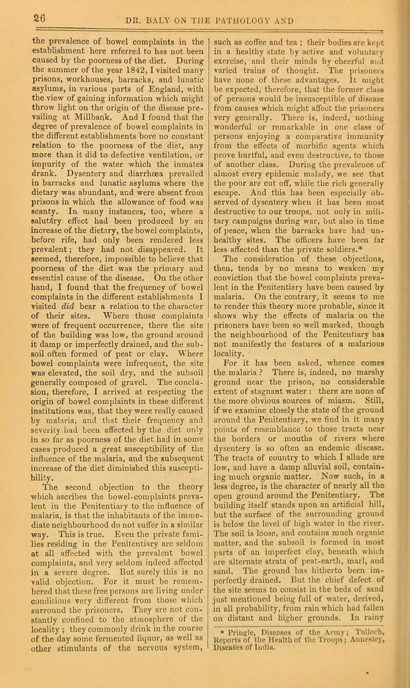 2G the prevalence of bowel complaints in the establishment here referred to has not been caused by the poorness of the diet. During the summer of the year 1842,1 visited many prisons, workhouses, barracks, and lunatic asylums, in various parts of England, with the view of gaining information which might throw light on the origin of the disease pre- vailing at Millbank. And I found that the degree of prevalence of bowel complaints in the different establishments bore no constant relation to the poorness of the diet, any more than it did to defective ventilation, or impurity of the water which the inmates drank. Dysentery and diarrhoea prevailed in barracks and lunatic asylums where the dietary was abundant, and were absent from prisons in which the allowance of food was scanty. In many instances, too, where a salutdry effect had been produced by an increase of the dietary, the bowel complaints, before rife, had only been rendered less prevalent; they had not disappeared. It seemed, therefore, impossible to believe that poorness of the diet was the primary and essential cause of the disease. On the other hand, I found that the frequency of bowel complaints in the different establishments I visited did bear a relation to the character of their sites. Where those complaints were of frequent occurrence, there the site of the building was low, the ground around it damp or imperfectly drained, and the sub- soil often formed of peat or clay. Where bowel complaints were infrequent, the site was elevated, the soil dry, and the subsoil generally composed of gravel. The conclu- sion, therefore, I arrived at respecting the origin of bowel complaints in these different institutions was, that they were really caused by malaria, and that their frequency and severity had been affected by the diet only in so far as poorness of the diet had in some cases produced a great susceptibility of the influence of the malaria, and the subsequent increase of the diet diminished this suscepti- bility. The second objection to the theory which ascribes the bowel-complaints preva- lent in the Penitentiary to the influence of malaria, is that the inhabitants of the imme- diate neighbourhood do not suffer in a similar way. This is true. Even the private fami- lies residing in the Penitentiary are seldom at all affected with the prevalent bowel complaints, and very seldom indeed affected in a severe degree. But surely this is no valid objection. For it must be remem- bered that these free persons arc living under conditions very difl'ercnt from those whicli surround the prisoners. They are not con- stantly confined to the atmospliere of the locality ; they commonly drink in the course of the day some fermented liquor, as well as other stimulants of the nervous system, such as coffee and tea ; their bodies are ke|)t in a healthy state by active and voluntary exercise, and their minds by cheerful and varied trains of thought. Tlie prisoners have none of these advantages. It might be expected, therefore, that the former class of persona would be insusceptible of disease from causes which might affect the prisoners very generally. There is, indeed, nothing wonderful or remarkable in one class of persons enjoying a comparative immunity from the effects of morbific agents which prove hurtful, and even destructive, to those of another class. During the prevalence of almost every epidemic malady, we see that the poor are cut off, while the rich generally escape. And this has been especially ob- served of dysentery when it has been most destructive to our troops, not only in mili- tary campaigns during war, but also in time of peace, when the barracks have had un- healthy sites. The officers have been far less affected than the private soldiers.* The consideration of these objections, then, tends by no means to weaken my conviction that the bowel complaints preva- lent in the Penitentiary have been caused by malaria. On the contrary, it seems to me to render this theory more probable, since it shows why the effects of malaria on the prisoners have been so well marked, though the neighbourhood of the Penitentiary has not manifestly the features of a malarious locality. For it has been asked, whence comes the malaria } There is, indeed, no marshy ground near the prison, no considerable extent of stagnant water : there are none of the more obvious sources of miasm. Still, if we examine closely the state of the ground around the Penitentiary, we find in it many points of resemblance to those tracts near the borders or mouths of rivers where dysentery is so often an endemic disease. The tracts of country to which I allude are low, and have a damp alluvial soil, contain- ing much organic matter. Now such, in a less degree, is the character of nearly all the open ground around the Penitentiary. The building itself stands upon an artificial hill, but the surface of the surrounding ground is below the level of high water in the river. The soil is loose, and contains much organic matter, and the subsoil is formed in most parts of an imperfect clay, beneath which are alternate strata of jieat-earth, marl, and sand. The ground has hitherto been im- perfectly drained. But the chief defect of the site seems to consist in the beds of sand just mentioned being full of water, derived, in all probability, from rain which had fallen on distant and higher grounds. In rainy * Pringle, Diseases of the .Army; Tulloch, Reports of the Health of the Troops; Anncslcy, Diseases of India.