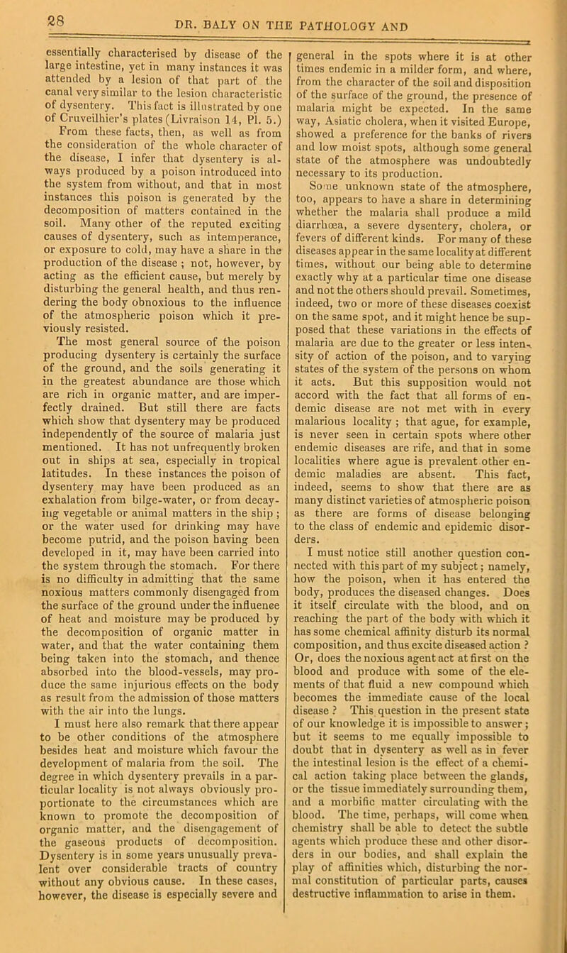 essentially characterised by disease of the large intestine, yet in many instances it was attended by a lesion of that part of the canal very similar to the lesion characteristic of dysentery. This fact is illustrated by one of Cmveilhier’s plates (Livraison 14, PI. 5.) From these facts, then, as well as from the consideration of the whole character of the disease, I infer that dysentery is al- ways produced by a poison introduced into the system from without, and that in most instances this poison is generated by the decomposition of matters contained in the soil. Many other of the reputed exciting causes of dysentery, such as intemperance, or exposure to cold, may have a share in the production of the disease ; not, however, by acting as the efficient cause, but merely by di.sturbing the general health, and thus ren- dering the body obnoxious to the influence of the atmospheric poison which it pre- viously resisted. The most general source of the poison producing dysentery is certainly the surface of the ground, and the soils generating it in the greatest abundance are those which are rich in organic matter, and are imper- fectly drained. But still there are fects which show that dysentery may be produced independently of the source of malaria just mentioned. It has not unfrequently broken out in ships at sea, especially in tropical latitudes. In these instances the poison of dysentery may have been produced as an exhalation from bilge-water, or from decay- ing vegetable or animal matters in the ship ; or the water used for drinking may have become putrid, and the poison having been developed in it, may have been carried into the system through the stomach. For there is no difficulty in admitting that the same noxious matters commonly disengaged from the surface of the ground under the influence of heat and moisture may be produced by the decomposition of organic matter in water, and that the water containing them being taken into the stomach, and thence absorbed into the blood-vessels, may pro- duce the same Injurious effects on the body as result from the admission of those matters with the air into the lungs. I must here also remark that there appear to be other conditions of the atmosphere besides heat and moisture which favour the development of malaria from the soil. The degree in which dysentery prevails in a par- ticular locality is not always obviously pro- portionate to the circumstances which are known to promote the decomposition of organic matter, and the disengagement of the gaseous products of decomposition. Dysentery is in some years unusually preva- lent over considerable tracts of country without any obvious cause. In these cases, however, the disease is especially severe and general in the spots where it is at other times endemic in a milder form, and where, from the character of the soil and disposition of the surface of the ground, the presence of malaria might be expected. In the same way, Asiatic cholera, when it visited Europe, showed a preference for the banks of rivers and low moist spots, although some general state of the atmosphere was undoubtedly necessary to its production. So'ue unknown state of the atmosphere, too, appears to have a share in determining whether the malaria shall produce a mild diarrhoea, a severe dysentery, cholera, or fevers of different kinds. For many of these diseases appear in the same locality at different times, without our being able to determine exactly why at a particular time one disease and not the others should prevail. Sometimes, indeed, two or more of these diseases coexist on the same spot, and it might hence be sup- posed that these variations in the effects of malaria are due to the greater or less inten-i sity of action of the poison, and to varying states of the system of the persons on whom it acts. But this supposition would not accord with the fact that all forms of en- demic disease are not met with in every malarious locality ; that ague, for example, is never seen in certain spots where other endemic diseases are rife, and that in some localities where ague is prevalent other en- demic maladies are absent. This fact, indeed, seems to show that there are as many distinct varieties of atmospheric poison as there are forms of disease belonging to the class of endemic and epidemic disor- ders. I must notice still another question con- nected with this part of my subject; namely, how the poison, when it has entered the body, produces the diseased changes. Does it itself circulate with the blood, and on reaching the part of the body with which it has some chemical affinity disturb its normal composition, and thus excite diseased action ? Or, does the noxious agent act at first on the blood and produce with some of the ele- ments of that fluid a new compound which becomes the immediate cause of the local disease ? This question in the present state of our knowledge it is impossible to answer; but it seems to me equally impossible to doubt that in dysentery as well as in fever the intestinal lesion is the effect of a chemi- cal action taking place between the glands, or the tissue immediately surrounding them, and a morbific matter circulating with the blood. The time, perhaps, will come when chemistry shall be able to detect the subtle agents which produce these and other disor- ders in our bodies, and shall explain the play of affinities which, disturbing the nor- mal constitution of particular parts, causes destructive inflammation to arise in them.