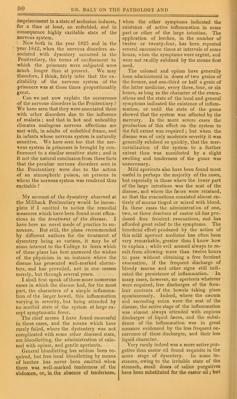 SO imprisonment in a state of seclusion induces, for a time at least, an enfeebled, and in consequence highly excitable state of the nervous system. Now both in the year 1823 and in the year 1842, when the nervous disorders as- sociated with dysentery occurred in the Penitentiary, the terms of confinement to which the prisoners were subjected were much longer than at present. We may therefore, I think, fairly infer that the ex- citability of the nervous system of the prisoners was at those times proportionably great. Can we not now explain the occurrence of the nervous disorders in the Penitentiary ? We have seen that they were associated there ■with other disorders due to the influence of malaria ; and that in hot and unhealthy climates analogous nervous affections are met with, in adults of enfeebled frame, and in infants whose nervous system is naturally sensitive. We have seen too that the ner- vous system in prisoners is brought by con- finement to a similar sensitive state; and is it not the natural conclusion from these facts that the peculiar nervous disorders seen in the Penitentiary were due to the action of an atmospheric poison, on persons in whom the nervous system was rendered thus excitable ? My account of the dysentery observed at the Millbank Penitentiary would be incom- plete if I omitted to notice the remedial measures which have been found most effica- cious in the ireatmeni of the disease. 1 have here no novel mode of practice to an- nounce. But still, the plans recommended by different authors for the treatment of dysentery being so various, it may be of some interest to the College to learn which of these plans has best answered the w'ishes of the physician in an instance where the disease has presented well-marked charac- ters, and has prevailed, not in one season merely, but through several years. I shall first speak of those more numerous cases in which the disease had, for the most part, the characters of a simple inflamma- tion of the larger bowel, this inflammation varying in severity, but being attended by no morbid state of the system at large ex- cept symptomatic fever. The chief means 1 have found successful in these cases, and the means which have rarely failed, where the dystentery was not complicated with some other diseased state, are bloodletting, the administration of calo- mel with opium, and gentle aperients. General bloodletting has seldom been re- quired, but free local bloodletting by means of leeches has never been omitted when there was well-marked tenderness of the abdomen, or, in the absence of tenderness, when the other symptoms indicated the existence of active inflammation in some part or other of the large intestine. The application of leeches, in the number of twelve or twenty-four, has been repeated several successive times at intervals of some hours, when the symptoms were urgent, and were not readily subdued by the means first used. The calomel and opium have generally been administered in doses of two grains of the former, and one-third or half a grain of the latter medicine, every three, four, or six hours, as long as the character of the evacu- ations and the state of the local and general symptoms indicated the existence of inflam- mation, or until the state of the gums showed that the system was affected by the mercury. In the more severe cases the production of this effect on the system to the full extent was required ; but when the disease was of only moderate severity it was generally subdued so quickly, that the mer- curialization of the system to a further extent than was manifested by a slight swelling and tenderness of the gums was unnecessary. Mild aperients also have been found most useful in perhaps the majority of the cases, but especially in those where the lower part of the large intestines was the seat of the disease, and where the fteees were retained, so that the evacuations consisted almost en- tirely of mucus tinged or mixed with blood. In these cases the administration of one, two, or three drachms of castor oil has pro- duced free feculent evacuations, and has afforded great relief to the symptoms. The beneficial effect produced by the action of this mild aperient medicine has often been very remarkable, greater than I know how to explain ; while evil seemed always to re- sult from allowing more than twelve hours to pass -Bithout obtaining a free feculent evacuation, if the frequent discharge of bloody mucus and other signs still indi- cated the persistence of inflammation. In many cases, however, no aperients whatever were required, free discharges of the fecu- lent contents . of the bowels taking place spontaneously. Indeed, where the csecum and ascending colon were the seat of the disease, the active stage of the inflammation was almost always attended with copious discharges of liquid feces, and the subsi- dence of the inflammation was in great measure evidenced by the less frequent oc- currence of these discharges, and their less liquid character. Very rarely indeed was a more active pur- gative than castor oil found requisite in the acute stage of dysentery. In some in- stances, o-n-ing to the irritable state of the stomach, small doses of saline purgatives have been substituted for the castor oil; but