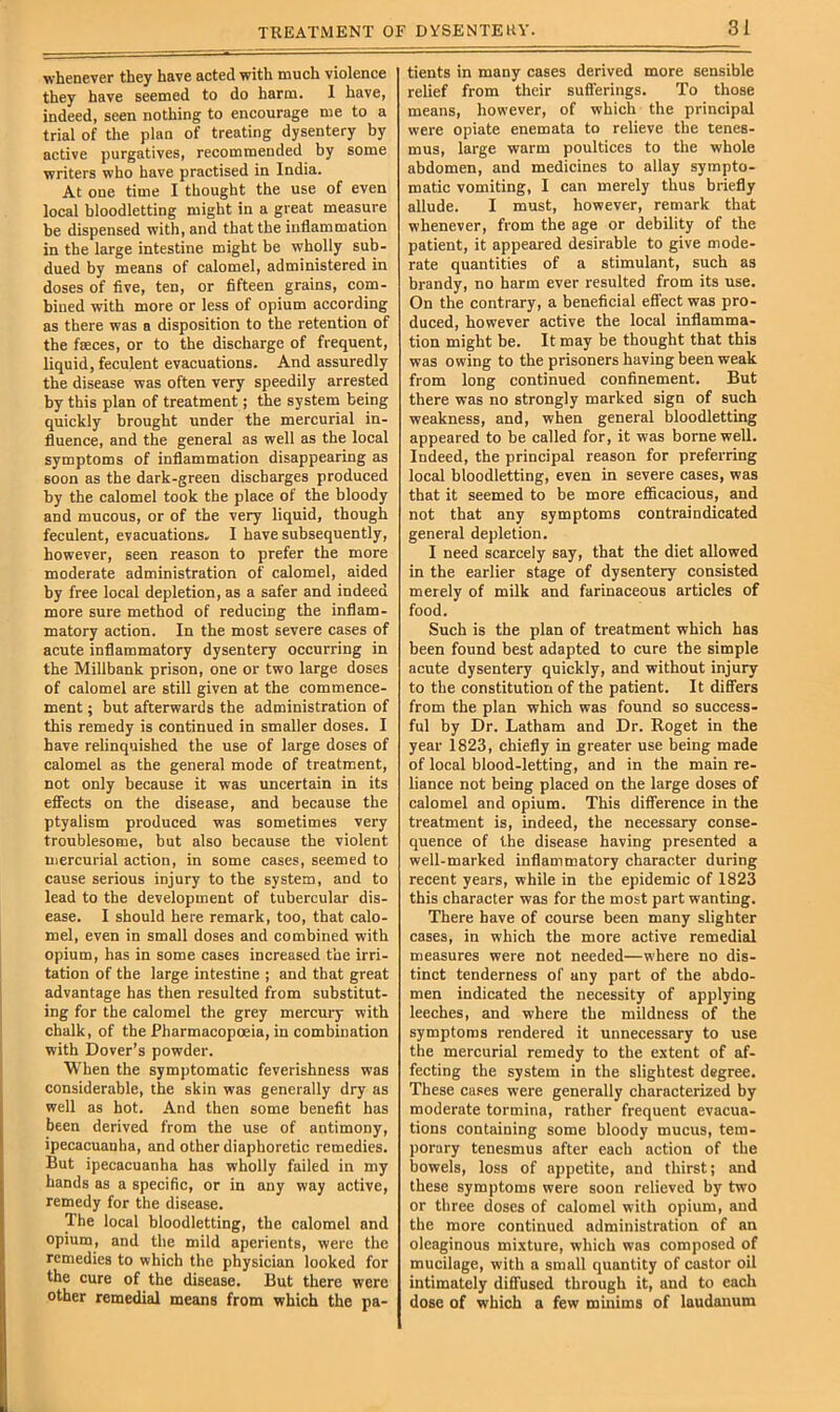 whenever they have acted with much violence they have seemed to do harm. I have, indeed, seen nothing to encourage me to a trial of the plan of treating dysentery by active purgatives, recommended by some writers who have praetised in India. At one time I thought the use of even local bloodletting might in a great measure be dispensed with, and that the inflammation in the large intestine might be wholly sub- dued by means of calomel, administered in doses of five, ten, or fifteen grains, com- bined with more or less of opium according as there was a disposition to the retention of the faeces, or to the discharge of frequent, liquid, feculent evacuations. And assuredly the disease was often very speedily arrested by this plan of treatment; the system being quickly brought under the mercurial in- fluence, and the general as well as the local symptoms of Inflammation disappearing as soon as the dark-green discharges produced by the calomel took the place of the bloody and mucous, or of the very liquid, though feculent, evacuations. I have subsequently, however, seen reason to prefer the more moderate administration of calomel, aided by free local depletion, as a safer and indeed more sure method of reducing the inflam- matory action. In the most severe cases of acute inflammatory dysentery occurring in the Millbank prison, one or two large doses of calomel are still given at the commence- ment ; but afterwards the administration of this remedy is continued in smaller doses. I have relinquished the use of large doses of calomel as the general mode of treatment, not only because it was uncertain in its effects on the disease, and because the ptyalism produced was sometimes very troublesome, but also because the violent mercurial action, in some cases, seemed to cause serious injury to the system, and to lead to the development of tubercular dis- ease. I should here remark, too, that calo- mel, even in small doses and combined with opium, has in some cases increased the irri- tation of the large intestine ; and that great advantage has then resulted from substitut- ing for the calomel the grey mercury with chalk, of the Pharmacopoeia, in combination with Dover’s powder. When the symptomatic feverishness was considerable, the skin was generally dry as well as hot. And then some benefit has been derived from the use of antimony, ipecaeuanha, and other diaphoretic remedies. But ipecacuanha has wholly failed in my hands as a specific, or in any way active, remedy for the disease. The local bloodletting, the calomel and opium, and the mild aperients, were the remedies to which the physician looked for the cure of the disease. But there were other remedial means from which the pa- tients in many cases derived more sensible relief from their sufferings. To those means, however, of which the principal were opiate enemata to relieve the tenes- mus, large warm poultices to the whole abdomen, and medicines to allay sympto- matic vomiting, I can merely thus briefly allude. I must, however, remark that whenever, from the age or debility of the patient, it appeared desirable to give mode- rate quantities of a stimulant, such as brandy, no harm ever resulted from its use. On the contrary, a beneficial effect was pro- duced, however active the local inflamma- tion might be. It may be thought that this was owing to the prisoners having been weak from long continued confinement. But there was no strongly marked sign of such weakness, and, when general bloodletting appeared to be called for, it was borne well. Indeed, the principal reason for preferring loeal bloodletting, even in severe cases, was that it seemed to be more efficacious, and not that any symptoms contraindicated general depletion. I need scarcely say, that the diet allowed in the earlier stage of dysentery consisted merely of milk and farinaceous articles of food. Such is the plan of treatment which has been found best adapted to cure the simple acute dysentery quickly, and without injury to the constitution of the patient. It differs from the plan which was found so success- ful by Dr. Latham and Dr. Roget in the year 1823, chiefly in greater use being made of local blood-letting, and in the main re- liance not being placed on the large doses of calomel and opium. This difference in the treatment is, indeed, the necessary conse- quence of the disease having presented a well-marked inflammatory character during recent years, while in the epidemic of 1823 this character was for the most part wanting. There have of course been many slighter cases, in which the more active remedial measures were not needed—where no dis- tinct tenderness of any part of the abdo- men indicated the necessity of applying leeches, and where the mildness of the symptoms rendered it unnecessary to use the mercurial remedy to the extent of af- fecting the system in the slightest degree. These cases were generally eharacterized by moderate tormina, rather frequent evacua- tions containing some bloody mucus, tem- porary tenesmus after each action of the bowels, loss of appetite, and thirst; and these symptoms were soon relieved by two or three doses of calomel with opium, and the more continued administration of an oleaginous mixture, which was composed of mucilage, with a small quantity of castor oil intimately diffused through it, and to each dose of which a few minims of laudanum