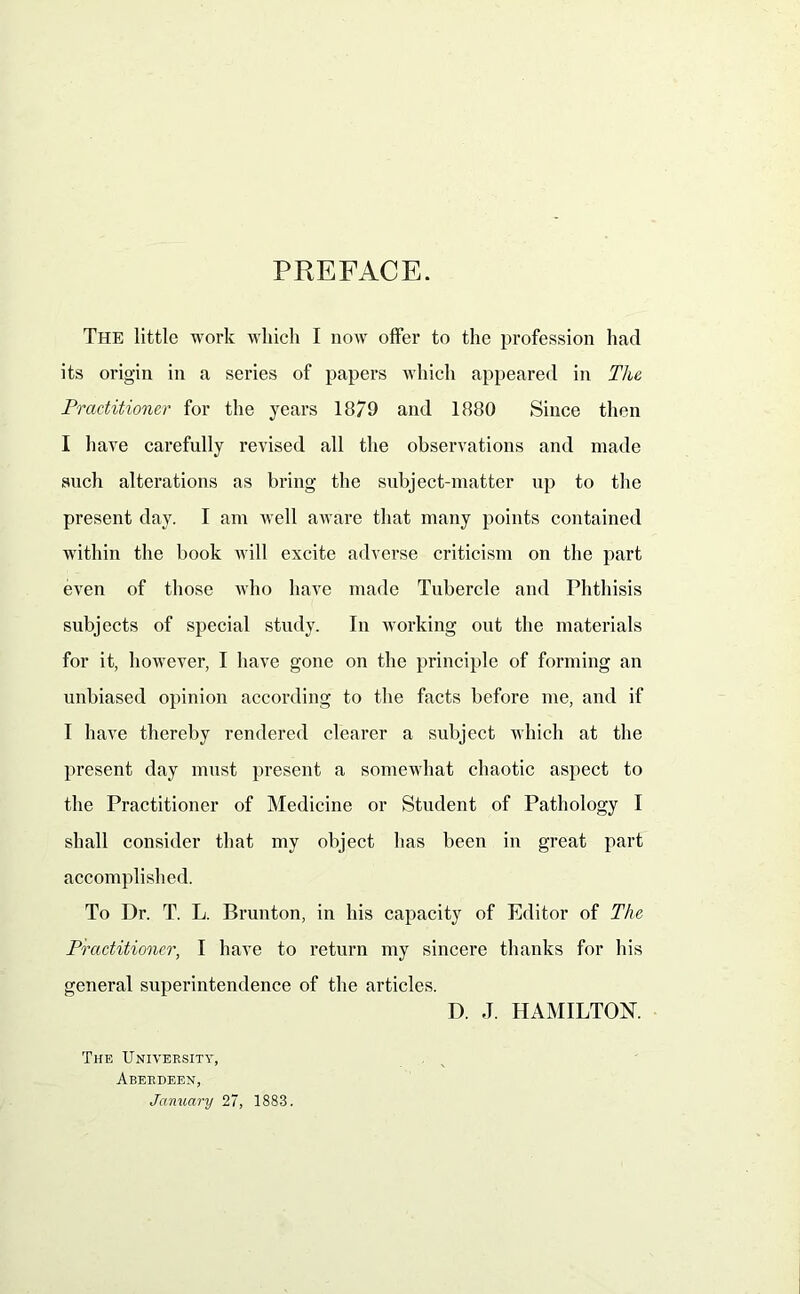 PREFACE. The little work which I now offer to the profession had its origin in a series of papers which appeared in The Practitioner for the years 1879 and 1880 Since then I have carefully revised all the observations and made such alterations as bring the subject-matter up to the present day. I am well aware that many points contained within the book will excite adverse criticism on the part even of those who have made Tubercle and Phthisis subjects of special study. In working out the materials for it, however, I have gone on the principle of forming an unbiased opinion according to the facts before me, and if I have thereby rendered clearer a subject which at the present day must present a somewhat chaotic aspect to the Practitioner of Medicine or Student of Pathology I shall consider that my object has been in great part accomplished. To Dr. T. L. Brunton, in his capacity of Editor of The Practitioner, I have to return my sincere thanks for his general superintendence of the articles. D. J. HAMILTON. The University, Aberdeen, January 27, 1883.
