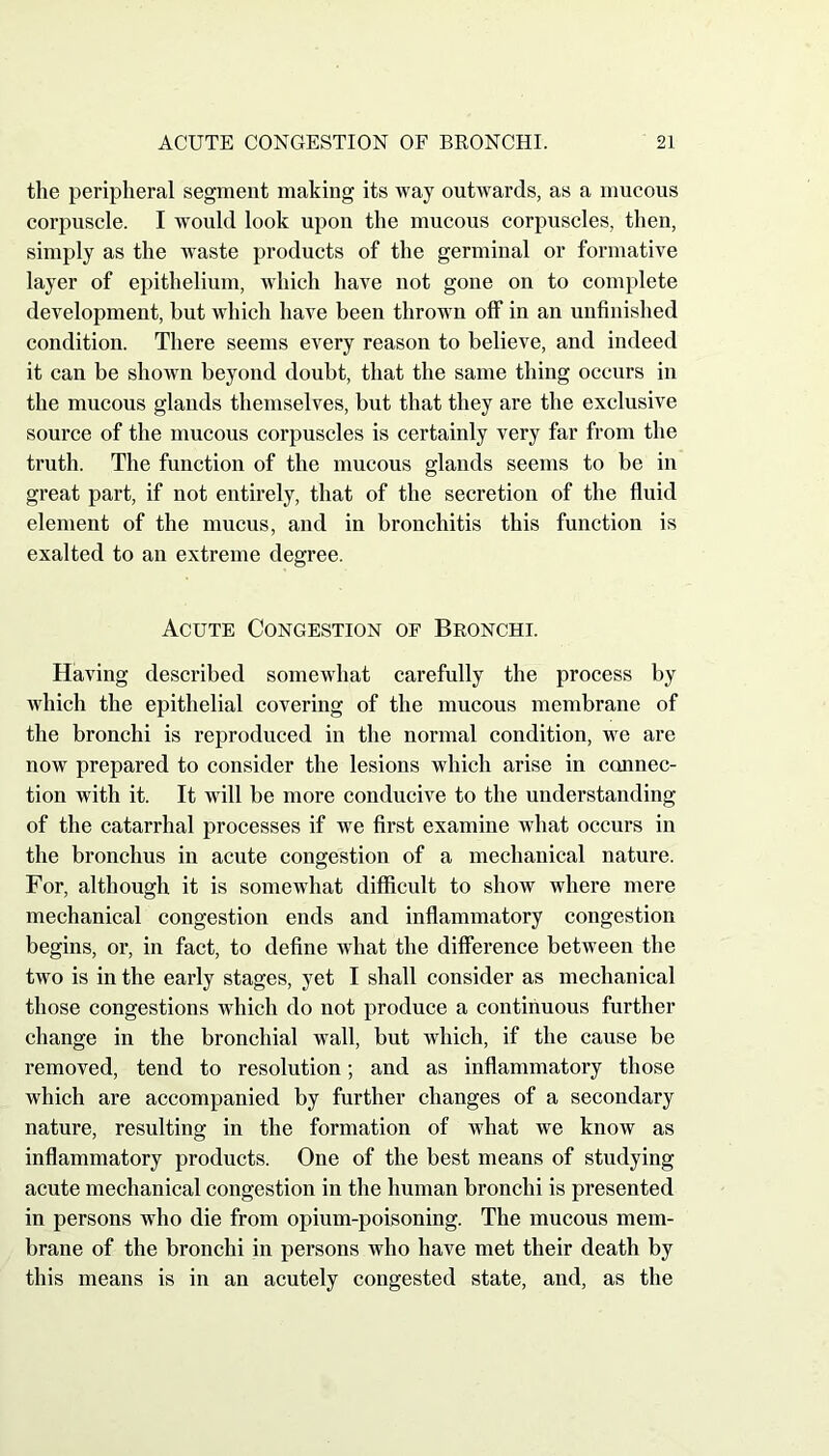 the peripheral segment making its way outwards, as a mucous corpuscle. I wTould look upon the mucous corpuscles, then, simply as the waste products of the germinal or formative layer of epithelium, which have not gone on to complete development, but which have been thrown off in an unfinished condition. There seems every reason to believe, and indeed it can be shown beyond doubt, that the same thing occurs in the mucous glands themselves, but that they are the exclusive source of the mucous corpuscles is certainly very far from the truth. The function of the mucous glands seems to be in great part, if not entirely, that of the secretion of the fluid element of the mucus, and in bronchitis this function is exalted to an extreme degree. Acute Congestion of Bronchi. Having described somewhat carefully the process by which the epithelial covering of the mucous membrane of the bronchi is reproduced in the normal condition, we are now prepared to consider the lesions which arise in connec- tion with it. It will be more conducive to the understanding of the catarrhal processes if we first examine what occurs in the bronchus in acute congestion of a mechanical nature. For, although it is somewhat difficult to show where mere mechanical congestion ends and inflammatory congestion begins, or, in fact, to define what the difference between the two is in the early stages, yet I shall consider as mechanical those congestions which do not produce a continuous further change in the bronchial wall, but which, if the cause be removed, tend to resolution; and as inflammatory those which are accompanied by further changes of a secondary nature, resulting in the formation of what we know as inflammatory products. One of the best means of studying acute mechanical congestion in the human bronchi is presented in persons who die from opium-poisoning. The mucous mem- brane of the bronchi in persons who have met their death by this means is in an acutely congested state, and, as the