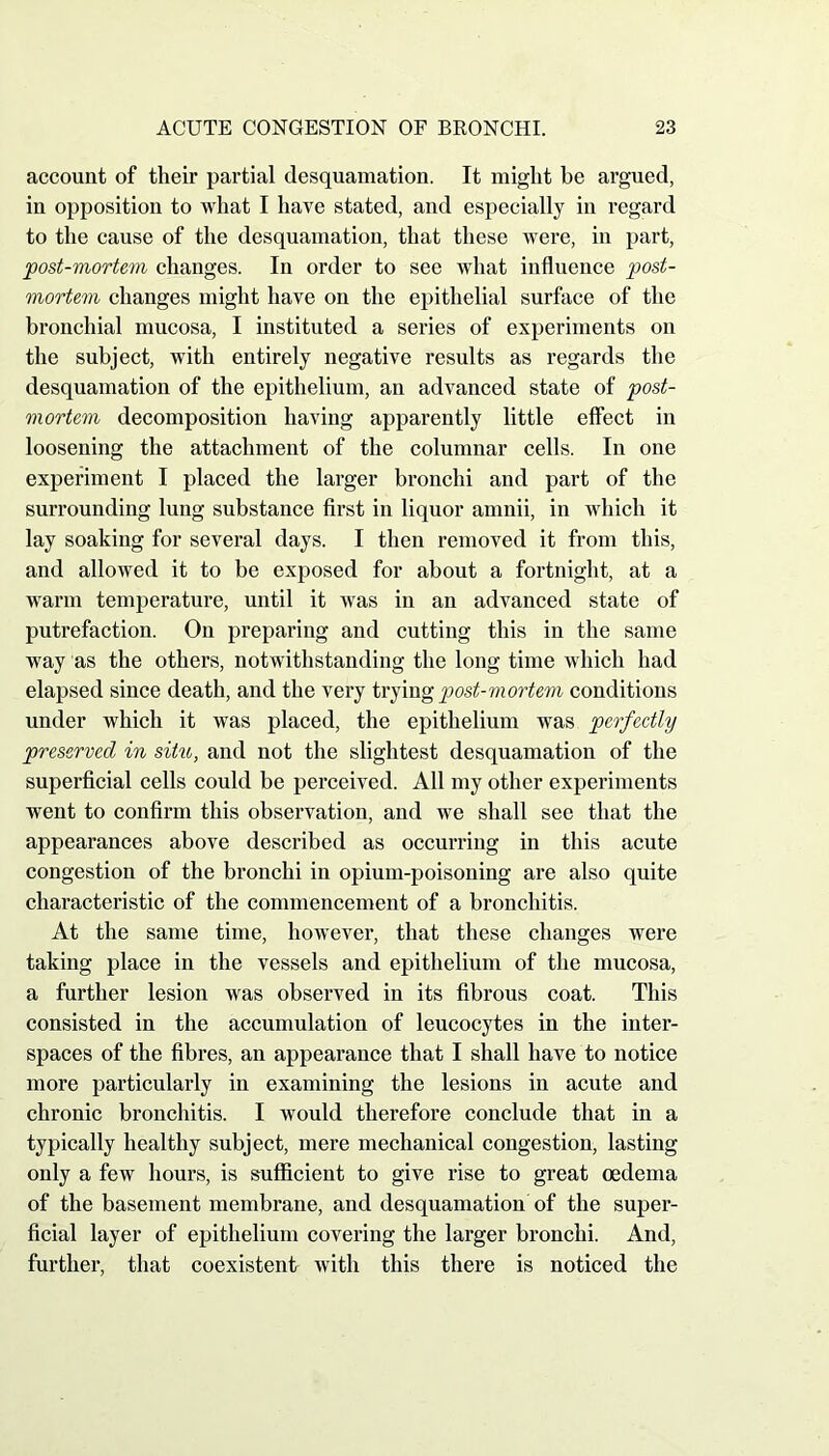 account of their partial desquamation. It might be argued, in opposition to what I have stated, and especially in regard to the cause of the desquamation, that these were, in part, post-mortem changes. In order to see what influence post- mortem changes might have on the epithelial surface of the bronchial mucosa, I instituted a series of experiments on the subject, with entirely negative results as regards the desquamation of the epithelium, an advanced state of post- mortem decomposition having apparently little effect in loosening the attachment of the columnar cells. In one experiment I placed the larger bronchi and part of the surrounding lung substance first in liquor amnii, in which it lay soaking for several days. I then removed it from this, and allowed it to be exposed for about a fortnight, at a warm temperature, until it was in an advanced state of putrefaction. On preparing and cutting this in the same way as the others, notwithstanding the long time which had elapsed since death, and the very trying post-mortem conditions under which it was placed, the epithelium was perfectly preserved in situ, and not the slightest desquamation of the superficial cells could be perceived. All my other experiments went to confirm this observation, and we shall see that the appearances above described as occurring in this acute congestion of the bronchi in opium-poisoning are also quite characteristic of the commencement of a bronchitis. At the same time, however, that these changes were taking place in the vessels and epithelium of the mucosa, a further lesion was observed in its fibrous coat. This consisted in the accumulation of leucocytes in the inter- spaces of the fibres, an appearance that I shall have to notice more particularly in examining the lesions in acute and chronic bronchitis. I would therefore conclude that in a typically healthy subject, mere mechanical congestion, lasting only a few hours, is sufficient to give rise to great oedema of the basement membrane, and desquamation of the super- ficial layer of epithelium covering the larger bronchi. And, further, that coexistent with this there is noticed the