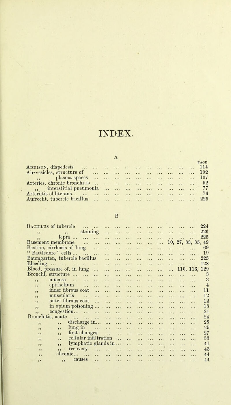 A Addison, diapedesis Air-vesicles, structure of ,, plasma-spaces ... Arteries, chronic bronchitis ... ,, interstitial pneumonia Arteriitis obliterans Aufrecht, tubercle bacillus ... PAGE 114 102 107 52 77 76 225 B Bacillus of tubercle ,, ,, staining ,, lepra Basement membrane Bastian, cirrhosis of lung “ Battledore ” cells Baumgarten, tubercle bacillus Bleeding Blood, pressure of, in lung Bronchi, structure ,, mucosa ,, epithelium ,, inner fibrous coat ,, muscularis ,, outer fibrous coat ,, in opium poisoning ,, congestion Bronchitis, acute ,, ,, discharge in ,, ,, lung in ,, ,, first changes ,, ,, cellular infiltration ... ,, ,, lymphatic glands in ... ,, ,, recovery ,, chronic „ ,, causes 224 226 225 10, 27, 33, 35. 49 69 19 225 128 ... 110, 116, 129 3 3 4 11 12 12 18 21 24 25 25 27 33 41 43 44 44