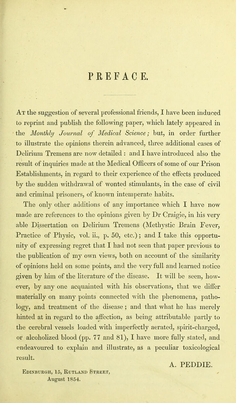 PREFACE. At the suggestion of several professional friends, I have been induced to reprint and publish the following paper, which lately appeared in the Monthly Journal of Medical Science; but, in order further to illustrate the opinions therein advanced, three additional cases of Delirium Tremens are now detailed : and I have introduced also the result of inquiries made at the Medical Officers of some of our Prison Establishments, in regard to their experience of the effects produced by the sudden withdrawal of wonted stimulants, in the case of civil and criminal prisoners, of known intemperate habits. The only other additions of any importance which I have now made are references to the opinions given by Dr Craigie, in his very able Dissertation on Delirium Tremens (Methystic Brain Fever, Practice of Physic, vol. ii., p. 50, etc.); and I take this opportu- nity of expressing regret that I had not seen that paper previous to the publication of my own views, both on account of the similarity of opinions held on some points, and the very full and learned notice given by him of the literature of the disease. It will be seen, how- ever, by any one acquainted with his observations, that we differ materially on many points connected with the phenomena, patho- logy, and treatment of the disease; and that what he has merely hinted at in regard to the affection, as being attributable partly to the cerebral vessels loaded with imperfectly aerated, spirit-charged, or alcoholized blood (pp. 77 and 81), I have more fully stated, and endeavoured to explain and illustrate, as a peculiar toxicological result. A. PEDDIE. Edinburgh, 15, Rutland Street, , August 1854.