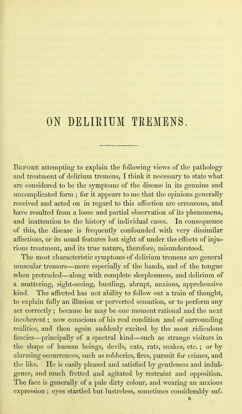 ON DELIEITJM TREMENS. Before attempting to explain tlie following views of the pathology and treatment of delirium tremens, I think it necessary to state what are considered to be the symptoms of the disease in its genuine and uncomplicated form ; for it appears to me that the opinions generally received and acted on in regard to this affection are erroneous, and have resulted from a loose and partial observation of its phenomena, and inattention to the history of individual cases. In consequence of this, the disease is frequently confounded with very dissimilar affections, or its usual features lost sight of under the effects of inju- rious treatment, and its true nature, therefore, misunderstood. The most characteristic symptoms of delirium tremens are general muscular tremors—more especially of the hands, and of the tongue when protruded—along with complete sleeplessness, and delirium of a muttering, sight-seeing, bustling, abrupt, anxious, apprehensive kind. The affected has not ability to follow out a train of thought, to explain fully an illusion or perverted sensation, or to perform any act correctly; because he may be one moment rational and the next incoherent; now conscious of his real condition and of surrounding realities, and then again suddenly excited by the most ridiculous fancies—principally of a spectral kind—such as strange visitors in the shape of human beings, devils, cats, rats, snakes, etc.; or by alarming occurrences, such as robberies, fires, pursuit for crimes, and the like. He is easily pleased and satisfied by gentleness and indul- gence, and much fretted and agitated by restraint and opposition. The face is generally of a pale dirty colour, and wearing an anxious expression ; eyes startled but lustreless, sometimes considerably suf- B