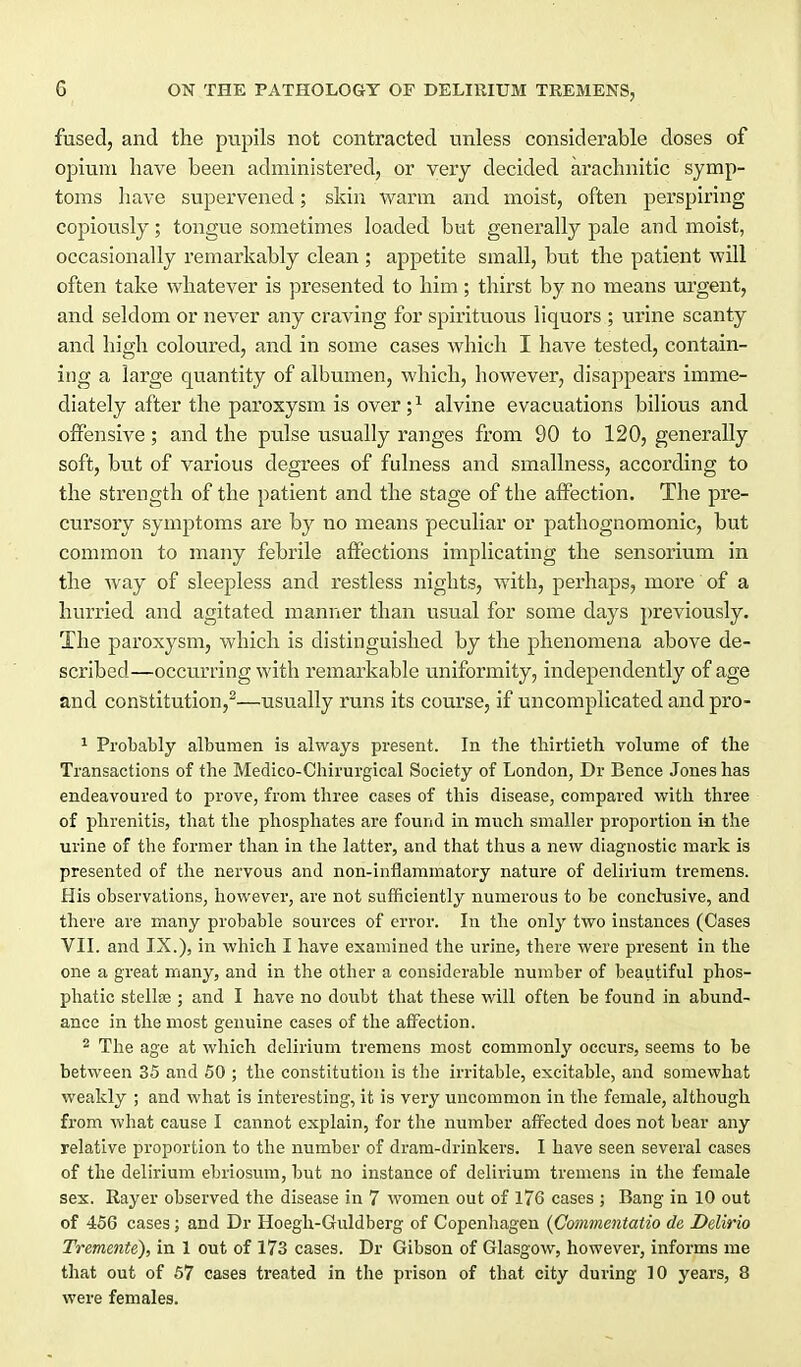 fused, and the pupils not contracted vmless considerable doses of opium have been administered, or very decided arachnitic symp- toms have supervened; skin warm and moist, often perspiring copiously; tongue sometimes loaded but generally pale and moist, occasionally remarkably clean ; appetite small, but the patient will often take whatever is presented to him ; thirst by no means urgent, and seldom or never any craving for spirituous liquors ; urine scanty and high coloured, and in some cases which I have tested, contain- ing a large quantity of albumen, which, however, disappears imme- diately after the paroxysm is over;^ alvine evacuations bilious and offensive; and the pulse usually ranges from 90 to 120, generally soft, but of various degrees of fulness and smallness, according to the strength of the patient and the stage of the affection. The pre- cursory symptoms are by no means peculiar or pathognomonic, but common to many febrile affections implicating the sensorium in the way of sleepless and restless nights, with, perhaps, more of a hurried and agitated manner than usual for some days previously. The paroxysm, which is distinguished by the phenomena above de- scribed—occurring with remarkable uniformity, independently of age and constitution,^—usually runs its course, if uncomplicated and pro- ^ Probably albumen is always present. In the thirtieth volume of the Transactions of the Medico-Chirurgical Society of London, Dr Bence Jones has endeavoured to prove, from three cases of this disease, compared with three of phrenitis, that the phosphates are found in mucli smaller proportion in the urine of the former than in the latter, and that tlius a new diagnostic mark is presented of tlie nervous and non-inflammatory nature of delirium tremens. His observations, however, are not sufficiently numerous to be conclusive, and there are many probable sources of error. In the only two instances (Cases VII. and IX.), in which I have examined the urine, there were present in the one a great many, and in the other a considerable number of beautiful phos- phatic stellee ; and I have no doiibt that these will often be found in abund- ance in the most genuine cases of the affection. * The age at which delirium tremens most commonly occurs, seems to be between 35 and 50 ; the constitution is the irritable, excitable, and somewhat weakly ; and what is interesting, it is very uncommon in tlie female, although from what cause I cannot explain, for the number afi^ected does not bear any relative proportion to the number of dram-drinkers. I have seen several cases of the delirium ebriosum, but no instance of delirium tremens in the female sex. Rayer observed the disease in 7 women out of l76 cases ; Bang in 10 out of 456 cases; and Dr Hoegh-Guldberg of Copenhagen {Commentatio de Delirio Tremente), in 1 out of 173 cases. Dr Gibson of Glasgow, however, informs me that out of 57 cases treated in the prison of that city during 10 years, 8 were females.
