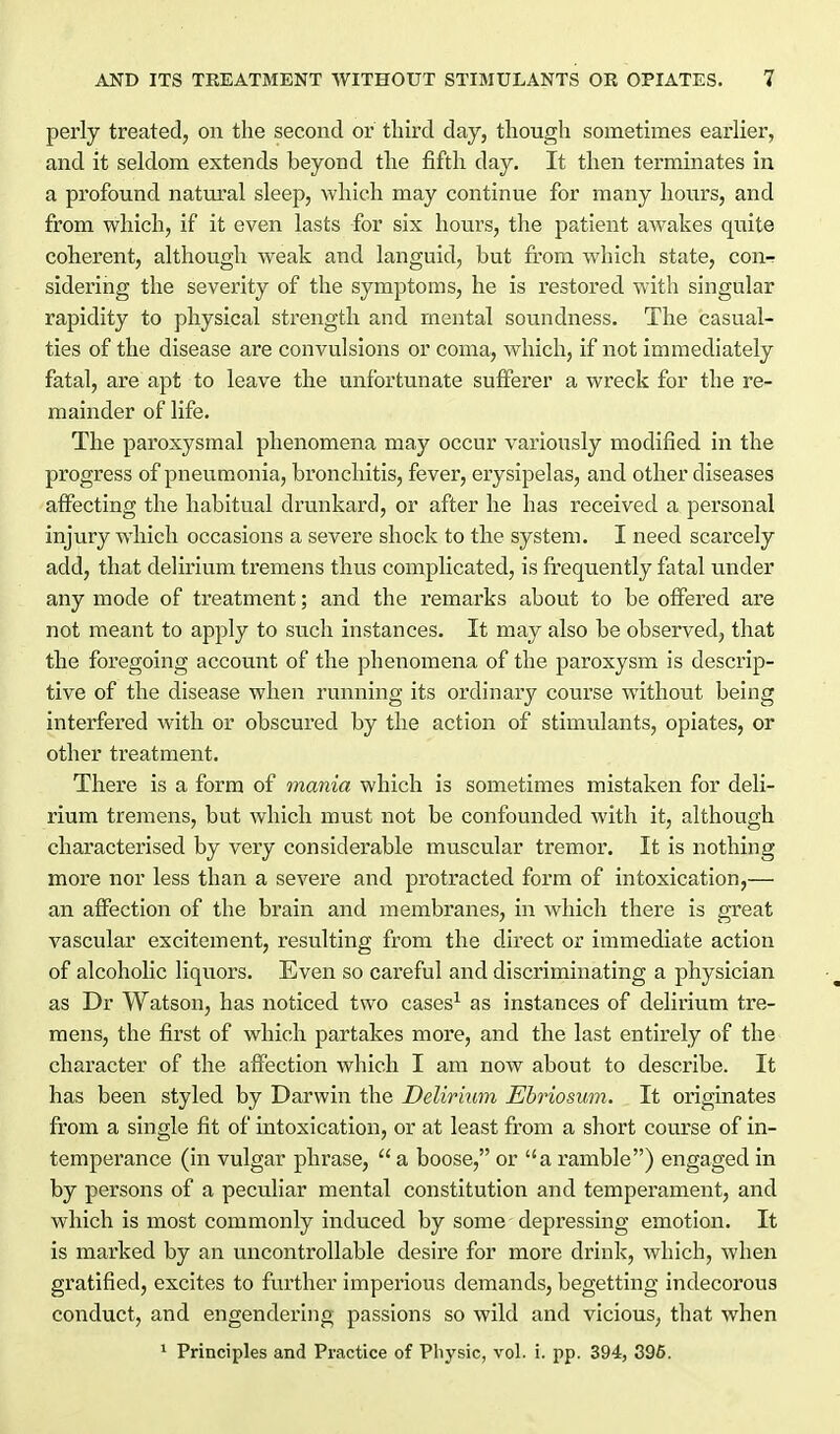 perly treated, on the second or third day, though sometimes earlier, and it seldom extends beyond the fifth day. It then terminates in a profound natm'al sleep, which may continue for many hours, and from which, if it even lasts for six hours, the patient awakes quite coherent, although weak and languid, but from which state, con^ sidering the severity of the symptoms, he is restored with singular rapidity to physical strength and mental soundness. The casual- ties of the disease are convulsions or coma, which, if not immediately fatal, are apt to leave the unfortunate sufferer a wreck for the re- mainder of life. The paroxysmal phenomena may occur variously modified in the progress of pneumonia, bronchitis, fever, erysipelas, and other diseases affecting the habitual drunkard, or after he has received a personal injury which occasions a severe shock to the system. I need scarcely add, that delirium tremens thus complicated, is frequently fatal under any mode of treatment; and the remarks about to be offered are not meant to apply to such instances. It may also be observed, that the foregoing account of the phenomena of the paroxysm is descrip- tive of the disease when running its ordinary course without being interfered with or obscured by the action of stimulants, opiates, or other treatment. There is a form of mania which is sometimes mistaken for deli- rium tremens, but which must not be confounded with it, although characterised by very considerable muscular tremor. It is nothing more nor less than a severe and protracted form of intoxication,— an affection of the brain and membranes, in which there is great vascular excitement, resulting from the direct or immediate action of alcoholic liqiiors. Even so careful and discriminating a physician as Dr Watson, has noticed two cases^ as instances of delirium tre- mens, the first of which partakes moi'e, and the last entirely of the character of the affection which I am now about to describe. It has been styled by Darwin the Delirium Ehriosum. It originates from a single fit of intoxication, or at least from a short course of in- temperance (in vulgar phrase,  a boose, or a ramble) engaged in by persons of a peculiar mental constitution and temperament, and which is most commonly induced by some depressing emotion. It is marked by an uncontrollable desire for more drink, which, when gratified, excites to further imperious demands, begetting indecorous conduct, and engendering passions so wild and vicious, that when ^ Principles and Practice of Physic, vol. i. pp. 394, 396.