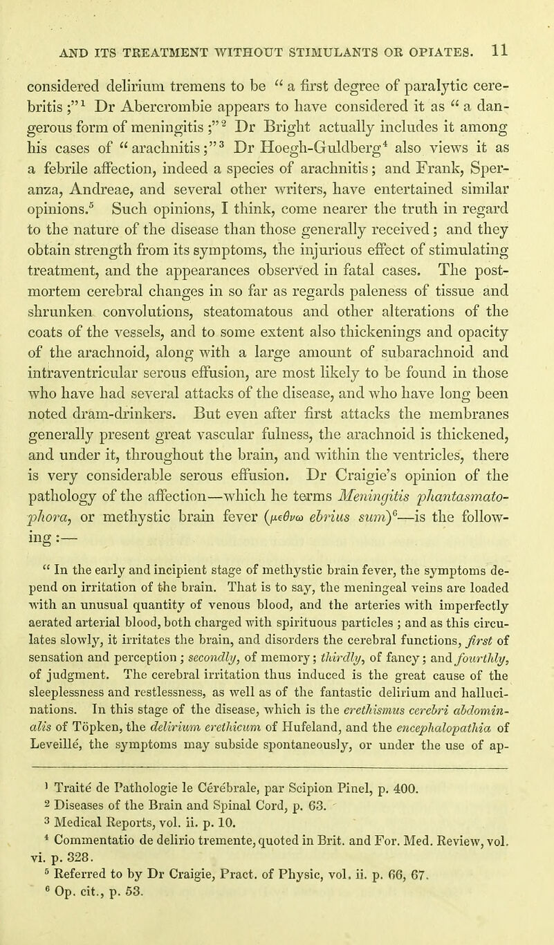 considered delirium tremens to be  a first degree of paralytic cere- britis Dr Abercrombie appears to have considered it as  a dan- gerous form of meningitis ; ^ Dr Bright actually includes it among his cases of arachnitis;^ Dr Hoegh-Guldberg* also views it as a febrile affection, indeed a species of arachnitis; and Frank, Sper- anza, Andreae, and several other writers, have entertained similar opinions.^ Such opinions, I think, come nearer the truth in regard to the nature of the disease than those generally received; and they obtain strength from its symptoms, the injurious effect of stimulating treatment, and the appearances observed in fatal cases. The post- mortem cerebral changes in so far as regards paleness of tissue and shrunken convolutions, steatomatous and other alterations of the coats of the vessels, and to some extent also thickenings and opacity of the arachnoid, along with a large amount of subarachnoid and intraventricular serous effusion, are most likely to be found in those who have had several attacks of the disease, and who have long been noted dram-drinkers. But even after first attacks the membranes generally present great vascular fulness, the arachnoid is thickened, and under it, throughovit the brain, and within the ventricles, there is very considerable serous effusion. Dr Craigie's opinion of the pathology of the affection—which he terms Meningitis fliantasmato- ■phora, or methystic brain fever {jxeBvo} ehrius swny—is the follow- ing :—  In the early and incipient stage of methystic brain fever, the symptoms de- pend on irritation of the brain. That is to say, the meningeal veins are loaded with an unusual quantity of venous blood, and the arteries with imperfectly aerated arterial blood, both charged with spirituous particles ; and as this circu- lates slowly, it irritates the brain, and disorders the cerebral functions, first of sensation and perception ; secondly, of memory; thirdly, of fancy; and fourtJdy, of judgment. The cerebral irritation thus induced is the great cause of the sleeplessness and restlessness, as well as of the fantastic delirium and halluci- nations. In this stage of the disease, which is the eretliismus cerebri ahdomin- alis of Topken, the delirium eretliicum of Hufeland, and the encephcdopathia of Leveille, the symptoms may subside spontaneously, or under the use of ap- 1 Traite de Pathologie le Cere'brale, par Scipion Pinel, p. 400. 2 Diseases of the Brain and Spinal Cord, p. 63. 3 Medical Reports, vol. ii. p. 10. * Commentatio de delirio tremente, quoted in Brit, and For. Med. Review, vol. vi. p. 328. ^ Referred to by Dr Craigie, Pract. of Physic, vol, ii. p. 66, 67. « Op. cit., p. 53.