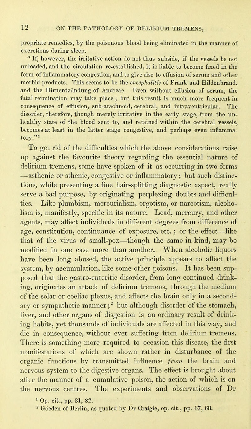 propriate remedies, by the poisonous blood being eliminated in the manner of excretions during sleep.  If, however, the irritative action do not thus subside, if the vessels be not unloaded, and the circulation re-established, it is liable to become fixed in the form of inflammatory congestion, and to give rise to effusion of serum and other morbid products. This seems to be the encephalitis of Frank and Hildenbrand, and the Hirnent-ziindung of Andreae. Even without effusion of serum, the fatal termination may take place ; but this result is much more frequent in consequence of effusion, sub-arachnoid, cerebral, and intraventricular. The disorder, therefore, though merely irritative in the early stage, from the un- healthy state of the blood sent to, and retained within the cerebral vessels, becomes at least in the latter stage congestive, and perhaps even inflamma- tory.' To get rid of the difficulties which the above considerations raise up against the favourite theory regarding the essential nature of delirium tremens, some have spoken of it as occurring in two forms —asthenic or sthenic, congestive or inflammatory; but such distinc- tions, while presenting a fine hair-splitting diagnostic aspect, really serve a bad purpose, by originating perplexing doubts and difficul- ties. Like plumbism, mercurialism, ergotism, or narcotism, alcoho- lism is, manifestly, specific in its nature. Lead, mercury, and other agents, niay affect individuals in different degrees from difference of age, constitution, continuance of exposure, etc.; or the effect—like that of the virus of small-pox—though the same in kind, may be modified in one case more than another. When alcoholic liquors have been long abused, the active principle appears to affect the system, by accumulation, like some other poisons. It has been sup- posed that the gastro-enteritic disorder, from long continued drink- ing, originates an attack of delirium tremens, through the medium of the solar or coeliac plexus, and affects the brain only in a second- ary or sympathetic manner;^ but although disorder of the stomach, liver, and other organs of disgestion is an ordinary result of drink- ing habits, yet thousands of individuals are affected in this way, and die in consequence, without ever suffering from delirium tremens. There is something more required to occasion this disease, the first manifestations of which are shown rather in disturbance of the organic functions by transmitted influence from the brain and nervous system to the digestive organs. The effect is brought about after the manner of a cumulative poison, the action of which is on the nervous centres. The experiments and observations of Dr 1 Op. cit., pp. 81, 82. * Goeden of Berlin, as quoted by Dr Craigie, op. cit., pp. 67, 68.