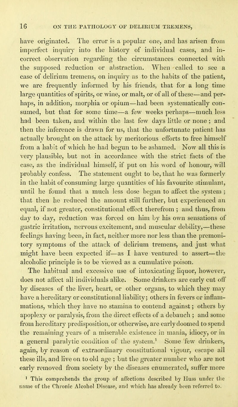 have originated. The error is a popular one, and has arisen from imperfect inquiry into the history of individual cases, and in- correct observation regarding the circumstances connected with the supposed reduction or abstraction. When called to see a case of delirium tremens, on inquiry as to the habits of the patient, we are frequently informed by his friends, that for a long time large quantities of spirits, or wine, or malt, or of all of these—and per- haps, in addition, morphia or opium—had been systematically con- sumed, but that for some time—a few weeks perhaps—much less had been taken, and within the last few days little or none ; and then the inference is drawn for us, that the unfortunate patient has actually brought on the attack by meritorious efforts to free himself from a habit of which he had begun to be ashamed. Now all this is very plausible, but not in accordance with the strict facts of the case, as the individual himself, if put on his word of honour, will probably confess. The statement ought to be, that he was formerly in the habit of consuming large quantities of his favourite stimulant, until he found that a much less dose began to affect the system ; that then he reduced the amount still further, but experienced an equal, if not greater, constitutional effect therefrom ; and thus, from day to day, reduction was forced on him by his own sensations of gastric irritation, nervous excitement, and muscular debility,—these feelings having been, in fact, neither more nor less than the pi'emoni- tory symptoms of the attack of delirium tremens, and just what might have been expected if—as I have ventm'ed to assert—the alcoholic principle is to be viewed as a cumulative poison. The habitual and excessive use of intoxicating liquor, however, does not aftect all individuals alUve. Some drinkers are early cut off by diseases of the liver, heart, or other organs, to which they may have a hereditary or constitutional liability; others in fevers or inflam- mations, which they have no stamina to contend against; othei's by apoplexy or paralysis, from the direct effects of a debaucli; and some from hereditary predisposition, or otherwise, are early doomed to spend the remaining years of a miserable existence in mania, idiocy, or in a general paralytic condition of the system.^ Some few drinkers, again, by reason of extraordinary constitutional vigour, escape all these ills, and live on to old age ; but the greater number who are not early removed from society by the diseases enumerated, suffer more ' This comprehends the group of affections described by Huss under tlie name of the Chi onic Alcohol Disease, and which has already been refeired to.