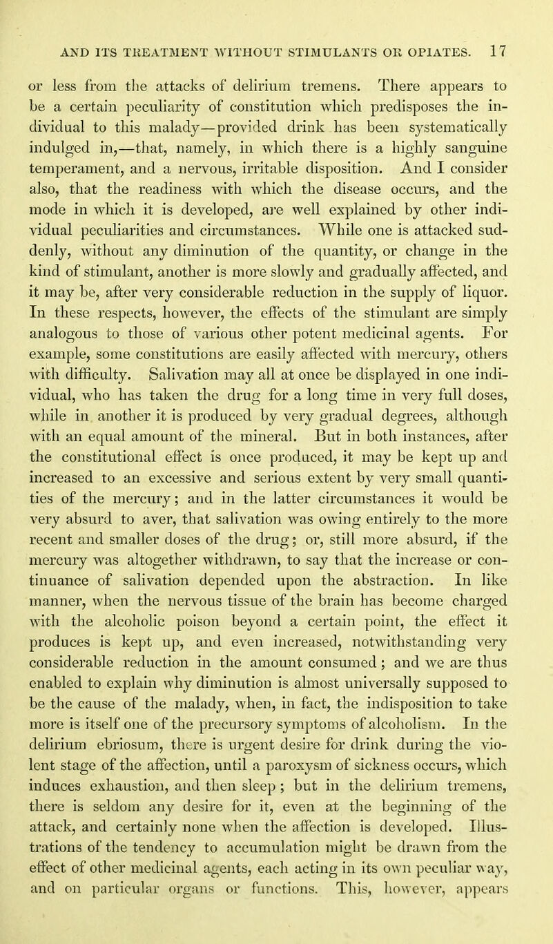 or less from tlie attacks of delirium tremens. There appears to be a certain peculiarity of constitution which predisposes the in- dividual to this malady—provided drink has been systematically indulged in,—that, namely, in which there is a highly sanguine temperament, and a nervous, irritable disposition. And I consider also, that the readiness with which the disease occurs, and the mode in which it is developed, ai'e well explained by other indi- vidual peculiarities and circumstances. While one is attacked sud- denly, without any diminution of the quantity, or change in the kind of stimulant, another is moi'e slowly and gradually affected, and it may be, after very considerable reduction in the supply of liquor. In these respects, however, the effects of the stimulant are simply analogous to those of various other potent medicinal agents. For example, some constitutions are easily aftected with mercury, others with difficulty. Salivation may all at once be displayed in one indi- vidual, who has taken the drug for a long time in very full doses, while in another it is produced by very gradual degrees, although with an equal amount of the mineral. But in both instances, after the constitutional effect is once produced, it may be kept up and increased to an excessive and serious extent by very small quanti- ties of the mercury; and in the latter circumstances it would be very absurd to aver, that salivation was owing entirely to the more recent and smaller doses of the drug; or, still more absurd, if the mercury was altogether withdrawn, to say that the increase or con- tinuance of salivation depended upon the abstraction. In like manner, when the nervous tissue of the brain has become charged with the alcoholic poison beyond a certain point, the effect it produces is kept up, and even increased, notwithstanding very considerable reduction in the amount consumed; and we are thus enabled to explain why diminution is almost universally supposed to be the cause of the malady, when, in fact, the indisposition to take more is itself one of the precursory symptoms of alcoholism. In the delirium ebriosum, there is urgent desire for drink during the vio- lent stage of the affection, until a paroxysm of sickness occurs, which induces exhaustion, and then sleep ; but in the delirium tremens, there is seldom any desire for it, even at the beginning of the attack, and certainly none when the affection is developed. Illus- trations of the tendency to accumulation might be drawn from the effect of other medicinal agejits, each acting in its own peculiar way, and on particular organs or functions. This, howevei, appears