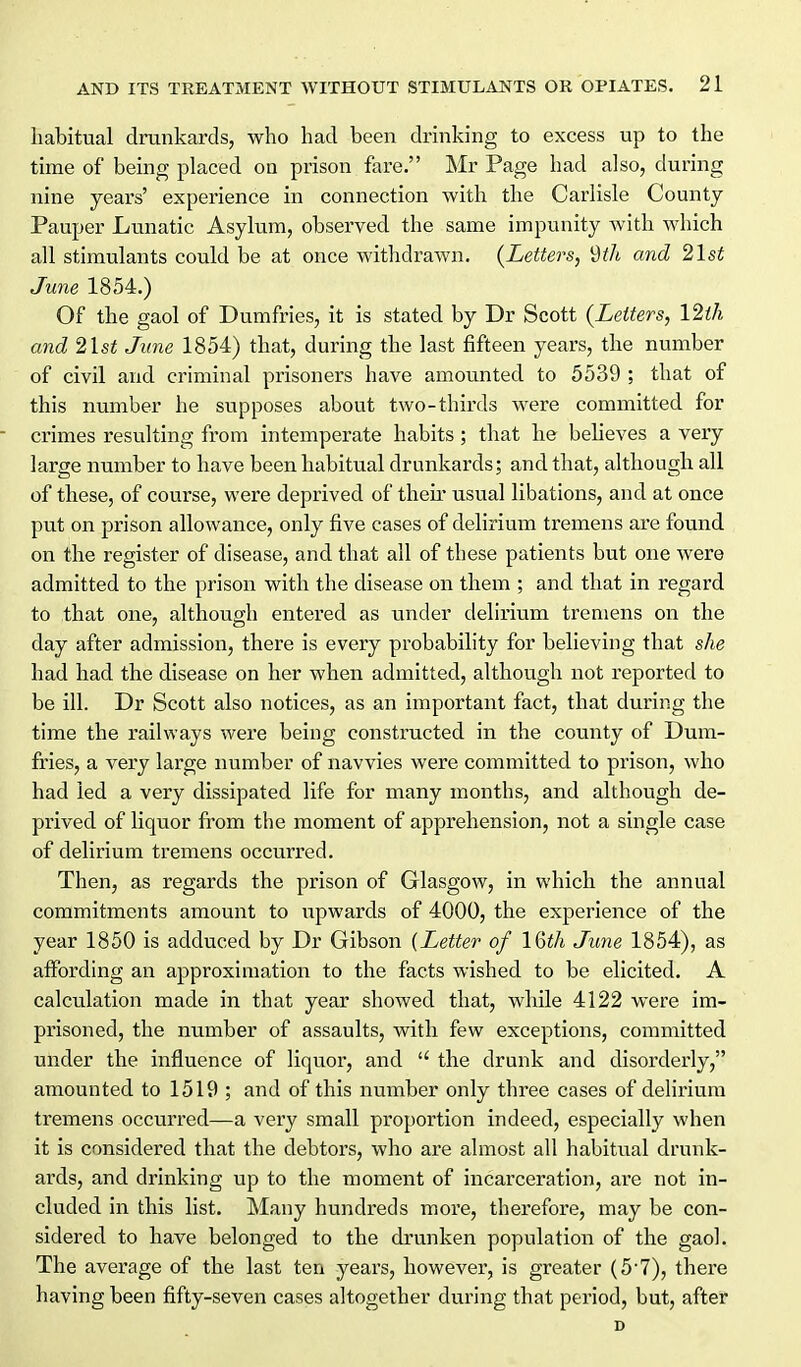 habitual drankards, who had been drinking to excess up to the time of being placed on prison fare. Mr Page had also, during nine years' experience in connection with the Carlisle County- Pauper Lunatic Asylum, observed the same impunity with which all stimulants could be at once withdrawn. {Letters, *dth and 21st June 1854.) Of the gaol of Dumfries, it is stated by Dr Scott {Letters, 12ih and 2lst June 1854) that, during the last fifteen years, the number of civil and criminal prisoners have amounted to 5539 ; that of this number he supposes about two-thirds were committed for - crimes resulting from intemperate habits ; that he beheves a very large number to have been habitual drunkards; and that, although all of these, of course, were deprived of theii usual libations, and at once put on prison allowance, only five cases of delirium tremens are found on the register of disease, and that all of these patients but one were admitted to the prison with the disease on them ; and that in regard to that one, although entered as under delirium tremens on the day after admission, there is every probability for believing that she had had the disease on her when admitted, although not reported to be ill. Dr Scott also notices, as an important fact, that during the time the railways were being constructed in the county of Dum- fries, a very large number of navvies were committed to prison, who had led a very dissipated life for many months, and although de- prived of liquor from the moment of apprehension, not a single case of delirium tremens occurred. Then, as regards the prison of Glasgow, in which the annual commitments amount to upwards of 4000, the experience of the year 1850 is adduced by Dr Gibson (Letter of IQth June 1854), as affording an approximation to the facts wished to be elicited. A calculation made in that year showed that, while 4122 were im- prisoned, the number of assaults, with few exceptions, committed under the influence of liquor, and  the drunk and disorderly, amounted to 1519 ; and of this number only three cases of delirium tremens occurred—a very small proportion indeed, especially when it is considered that the debtors, who are almost all habitual drunk- ards, and drinking up to the moment of incarceration, are not in- cluded in this list. Many hundreds more, therefore, may be con- sidered to have belonged to the drunken population of the gaol. The average of the last ten years, however, is greater (57), there having been fifty-seven cases altogether during that period, but, after D