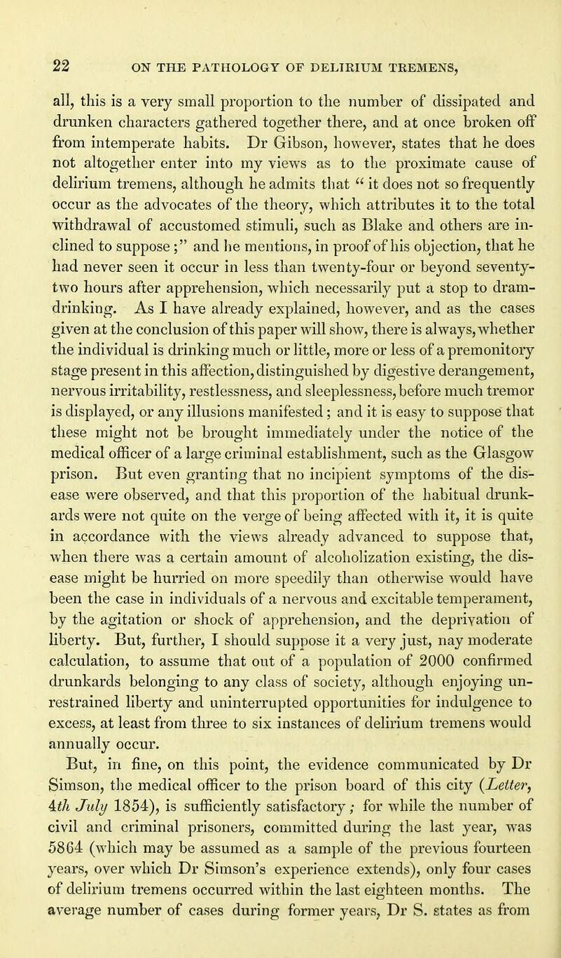 all, this is a very small proportion to the number of dissipated and drunken characters gathered together there, and at once broken off from intemperate habits. Dr Gibson, however, states that he does not altogether enter into my views as to the proximate cause of delirium tremens, although he admits that  it does not so frequently occur as the advocates of the theory, which attributes it to the total withdrawal of accustomed stimuli, such as Blake and others are in- clined to suppose; and he mentions, in proof of his objection, that he had never seen it occur in less than twenty-four or beyond seventy- two hours after apprehension, which necessarily put a stop to dram- drinking. As I have already explained, however, and as the cases given at the conclusion of this paper will show, there is always, whether the individual is drinking much or little, more or less of a premonitory stage present in this affection, distinguished by digestive derangement, nervous irritability, restlessness, and sleeplessness, before much tremor is displayed, or any illusions manifested; and it is easy to suppose that these might not be bi'ought immediately under the notice of the medical officer of a large criminal establishment, such as the Glasgow prison. But even granting that no incipient symptoms of the dis- ease vi'ere observed, and that this proportion of the habitual drunk- ards were not quite on the verge of being affected with it, it is quite in accordance with the views already advanced to suppose that, when there was a certain amount of alcoholization existing, the dis- ease might be hurried on more speedily than otherwise would have been the case in individuals of a nervous and excitable temperament, by the agitation or shock of apprehension, and the deprivation of liberty. But, further, I should suppose it a very just, nay moderate calculation, to assume that out of a population of 2000 confirmed drunkards belonging to any class of society, although enjoying un- restrained liberty and uninterrupted opportunities for indulgence to excess, at least fi'om three to six instances of delirium tremens would annually occur. But, in fine, on this point, the evidence communicated by Dr Simson, the medical officer to the prison board of this city {Letter, Ath July 1854), is sufficiently satisfactory; for while the number of civil and criminal prisoners, committed during the last year, was 5864 (which may be assumed as a sample of the previous fourteen years, over which Dr Simson's experience extends), only four cases of delirium tremens occurred within the last eighteen months. The average number of cases during former years, Dr S. states as from