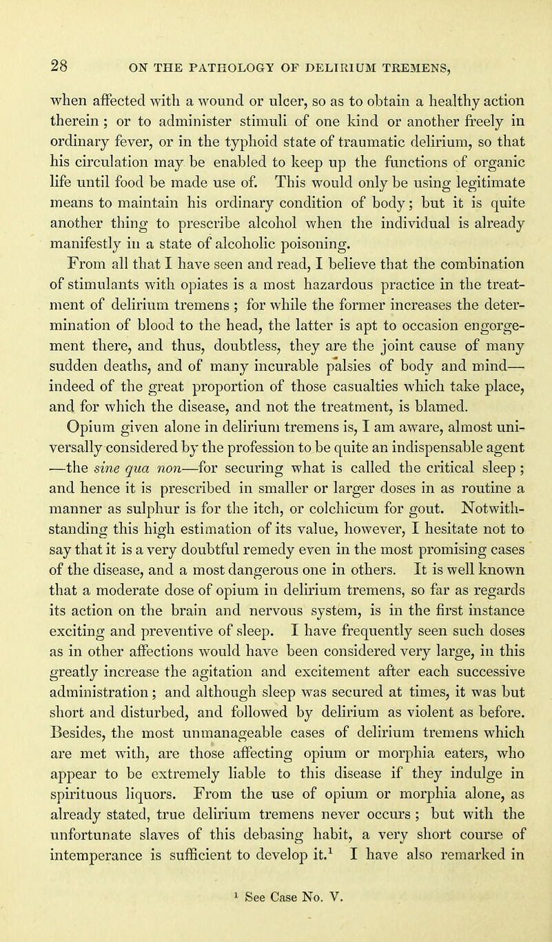 when affected with a wound or ulcer, so as to obtain a healthy action therein ; or to administer stimuli of one kind or another freely in ordinary fever, or in the typhoid state of traumatic delirium, so that his circulation may be enabled to keep up the functions of organic life until food be made use of. This would only be using legitimate means to maintain his ordinary condition of body; but it is quite another thing to prescribe alcohol when the individual is already manifestly in a state of alcoholic poisoning. From all that I have seen and read, I believe that the combination of stimulants with opiates is a most hazardous practice in the treat- ment of delirium tremens ; for while the former increases the deter- mination of blood to the head, the latter is apt to occasion engorge- ment there, and thus, doubtless, they are the joint cause of many sudden deaths, and of many incurable palsies of body and mind— indeed of the great proportion of those casualties which take place, and for which the disease, and not the treatment, is blamed. Opium given alone in delirium tremens is, I am aware, almost uni- versally considered by the profession to be quite an indispensable agent —the sine qua non—for securing what is called the critical sleep ; and hence it is prescribed in smaller or larger doses in as routine a manner as sulphur is for the itch, or colchicum for gout. Notwith- standing this high estimation of its value, however, I hesitate not to say that it is a very doubtful remedy even in the most promising cases of the disease, and a most dangerous one in others. It is well known that a moderate dose of opium in delirium tremens, so far as regards its action on the brain and nervous system, is in the first instance exciting and preventive of sleep. I have frequently seen such doses as in other affections would have been considered very large, in this greatly increase the agitation and excitement after each successive administration; and although sleep was secured at times, it was but short and disturbed, and followed by delirium as violent as before. Besides, the most unmanageable cases of delirium tremens which are met with, are those aflPecting opium or morphia eaters, who appear to be extremely liable to this disease if they indulge in spirituous liquors. From the use of opium or morphia alone, as already stated, true delirium tremens never occurs; but with the unfortunate slaves of this debasing habit, a very short course of intemperance is sufficient to develop it.^ I have also remarked in 1 See Case No. V.