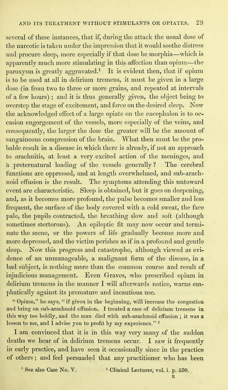 several of these instances, that if, during the attack the usual dose of the narcotic is taken under the impression that it would soothe distress and procure sleep, more especially if that dose be morphia—which is apparently much more stimulating in this affection than opium—the paroxysm is greatly aggravated.^ It is evident then, that if opiuiu is to be used at all in delirium tremens, it must be given in a large dose (in from two to three or more grains, and repeated at intervals of a few hours) ; and it is thus generally given, the object being to overstep the stage of excitement, and force on the desired sleep. Now the acknowledged effect of a large opiate on the encephalon is to oc- casion engorgement of the vessels, more especially of the veins, and consequently, the larger the dose the greater will be the amount of sanguineous compression of the brain. What then must be the pro- bable result in a disease in which there is already, if not an approach to arachnitis, at least a very excited action of the meninges, and a preternatural loading of the vessels generally 1 The cerebral functions are oppressed, and at length overwhelmed, and sub-arach- noid effusion is the result. The symptoms attending this untoward event are characteristic. Sleep is obtained, but it goes on deepening, and, as it becomes more profound, the pulse becomes smaller and less frequent, the surface of the body covered with a cold sweat, the face pale, the pupils contracted, the breathing slow and soft (although sometimes stertorous). An epileptic fit may now occur and termi- nate the scene, or the powers of life gradually become more and more depi-essed, and the victim perishes as if in a profound and gentle sleep. Now this progress and catastrophe, although viewed as evi- dence of an unmanageable, a malignant form of the disease, in a bad subject, is nothing more than the common course and result of injudicious management. Even Graves, who prescribed opium in delirium tremens in the manner I will afterwards notice, warns em- phatically against its premature and incautious use.  Opium, he says,  if given in the beginning, will increase the congestion and bring on sub-arachnoid effusion. I treated a case of delirium tremens in this way too boldly, and the man died with sub-arachnoid effusion ; it was a lesson to me, and I advise you to profit by ray exjierience. ^ I am convinced that it is in this way very many of the sudden deaths we hear of in delirium tremens occur. 1 saw it frequently in early practice, and have seen it occasionally since in the practice of others ; and feel persuaded that any practitioner who has been ' See also Case No. V. ^ Clinical Lectures, vol. i. p. 630. E