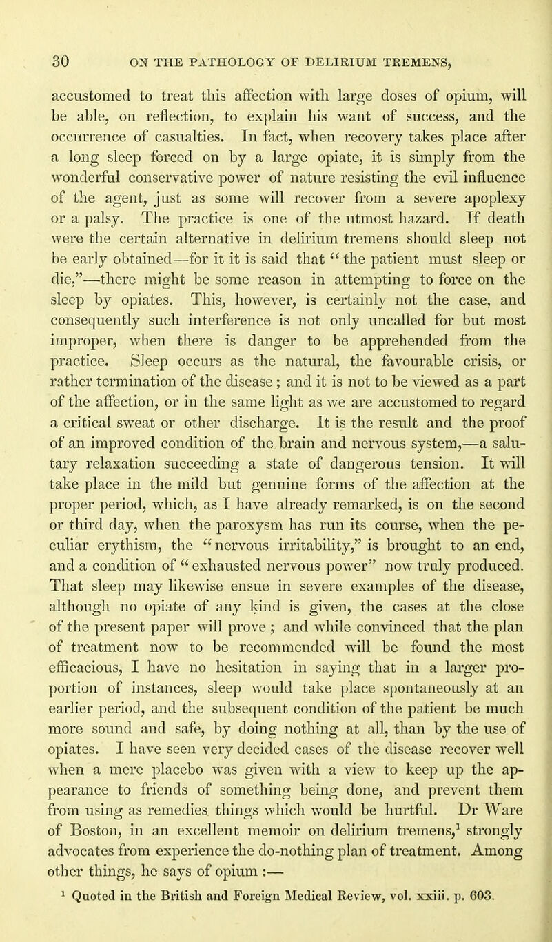 accustomed to treat this affection with large closes of opium, will be able, on reflection, to explain his want of success, and the occurrence of casualties. In fact, when recovery takes place after a long sleep forced on by a large opiate, it is simply from the wonderful conservative power of nature resisting the evil influence of the agent, just as some will recover from a severe apoplexy or a palsy. The practice is one of the utmost hazard. If death were the certain alternative in delii'ium tremens should sleep not be early obtained—for it it is said that  the patient must sleep or die,—there might be some reason in attempting to force on the sleep by opiates. This, however, is certainly not the case, and consequently such interference is not only uncalled for but most improper, when there is danger to be apprehended from the practice. Sleep occurs as the natural, the favourable crisis, or rather termination of the disease; and it is not to be viewed as a part of the affection, or in the same light as we are accustomed to regard a critical sweat or other discharge. It is the result and the proof of an improved condition of the brain and nervous system,—a salu- tary relaxation succeeding a state of dangerous tension. It will take place in the mild but genuine forms of the affection at the proper period, which, as I have already remarked, is on the second or third day, when the paroxysm has run its course, when the pe- culiar erythism, the  nervous irritability, is brought to an end, and a condition of exhausted nervous power now truly produced. That sleep may likewise ensue in severe examples of the disease, although no opiate of any kind is given, the cases at the close of the present paper will prove ; and while convinced that the plan of ti'eatment now to be recommended will be found the most efficacious, I have no hesitation in saying that in a larger pro- portion of instances, sleep would take place spontaneously at an earlier period, and the subsequent condition of the patient be much more sound and safe, by doing nothing at all, than by the use of opiates. I have seen very decided cases of the disease recover well when a mere placebo was given with a view to keep up the ap- pearance to friends of something being done, and prevent them from using as remedies things which would be hui'tful. Dr Ware of Boston, in an excellent memoir on delirium tremens,^ strongly advocates from experience the do-nothing plan of treatment. Among other things, he says of opium :— ' Quoted in the British and Foreign Medical Review, vol. xxiii. p. 603.