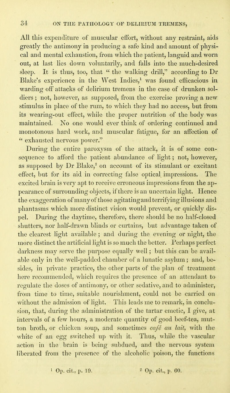 All this expenditure of muscular effort, without any restraint, aids greatly the antimony in producing a safe kind and amount of physi- cal and mental exhaustion, from which the patient, languid and worn out, at last lies down voluntarily, and falls into the much-desired sleep. It is thus, too, that  the walking drill, according to Dr Blake's experience in the West Indies,^ was found efficacious in warding off attacks of delirium tremens in the case of drunken sol- diers ; not, however, as supposed, from the exercise proving a new stimulus in place of the rum, to which they had no access, but from its wearing-out effect, while the proper nutrition of the body was maintained. No one would ever think of ordering continued and monotonous hard work, and muscular fatigue, for an affection of  exhausted nervous power. During the entire paroxysm of the attack, it is of some con- sequence to afford the patient abundance of light; not, however, as supposed by Dr Blake,^ on account of its stimulant or excitant effect, but for its aid in correcting false optical impressions. The excited brain is very apt to receive eri'oneous impressions from the ap- pearance of surrounding objects, if there is an uncertain light. Plence the exaggeration of many of those agitating and terrifying illusions and phantasms which more distinct vision would prevent, or quickly dis- pel. Dviring the daytime, therefore, there should be no half-closed shutters, nor half-drawn blinds or curtains, but advantage taken of the cleai'est light available; and during the evening or night, the more distinct the artificial light is so much the better. Perhaps perfect darkness may serve the purpose equally well; but this can be avail- able only in the well-padded chamber of a lunatic asylum; and, be- sides, in private practice, the other parts of the plan of treatment here recommended, which requires the presence of an attendant to regulate the doses of antimony, or other sedative, and to administer, from time to time, suitable nourishment, could not be canned on without the admission of light. This leads me to remark, in conclu- sion, that, during the administration of the tartar emetic, I give, at intervals of a few hours, a moderate quantity of good beef-tea, mut- ton broth, or chicken soup, and sometimes cafd au lait, with the white of an egg switched up with it. Thus, while the vascular action in the brain is being subdued, and the nervous system liberated from the presence of the alcoholic poison, the functions 1 Op. cit., p. 19. 2 Op. cit., p. 60.
