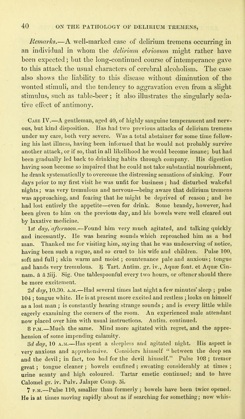 Remarks.—A well-marked case of delirium tremens occurring in an individual in whom tlie delirium ebriosum might rather have been expected; but the long-continued course of intemperance gave to this attack tlie usual characters of cerebral alcoholism. The case also shows the liability to this disease without diminution of the w^onted stimuli, and tlie tendency to aggravation even from a slight stimulus, such as table-beer; it also illustrates the singularly seda- tive effect of antimony. Case IV.—A gentleman, aged 40, of highly sanguine temperament and nerv- ous, but kind disposition. Has had two previous attacks of delirium tremens under my care, both very severe. Was a total abstainer for some time follow- ing his last illness, having been informed that he would not probably survive another attack, or if so, that in all likelihood he would become insane; but had been gradually led back to drinking habits through company. His digestion having soon become so impaired that he could not take substantial nourishment, he drank systematically to overcome the distressing sensations of sinking. Four days prior to my first visit he was unfit for business ; had disturbed wakeful nights; was very tremulous and nervous—being aware that delirium tremens was approaching, and fearing that he might be deprived of reason; and he had lost entirely the appetite—even for drink. Some brandy, however, had been given to him on the previous day, and his bowels were well cleared out by laxative medicine. 1st day, afternoon.—Found him very much agitated, and talking quickly and incessantly. He was hearing sounds which reproached him as a bad man. Thanked me for visiting him, saying that he was undeserving of notice, having been such a rogue, and so cruel to his wife and children. Pulse TOO, soft and full; skin warm and moist; countenance pale and anxious; tongue and hands very tremulous. IJ Tart. Antim. gr. iv., Aqute font, et AquiE Cin- nam. a ajiij. Sig. One tablespoonful every two hours, or oftencr should there be more excitement. 2d day, 10.30. a.m.—Had several times last night a few minutes' sleep ; pulse 104; tongue white. He is at present more excited and restless; looks on himself as a lost man; is constantly hearing strange sounds ; and is every little while eagerly examining the corners of the room. An exjjerienced male attendant now placed over him with usual instructions. Antim. continued. 8 P.M.—Much the same. Mind more agitated with regret, and the appre- hension of some impending calamity. 'id day^ 10 a.m.—Has spent a sleepless and agitated niglit. His aspect is very anxious and apprehenbive. Considers himself  between the deep sea and the devil; in fact, too bad for the devil himself. Pulse 108; tremor great; tongue cleaner ; bowels confined ; sweating considerably at times ; urine scanty and high coloured. Tartar emetic continued; and to have Calomel gr. iv. Pulv. Jalapje Comp. 3i. 7 P.M.—Pulse 110, smaller than formerly; bowels have been twice opened. He is at times moving rapidly about as if searching for something; now whis-