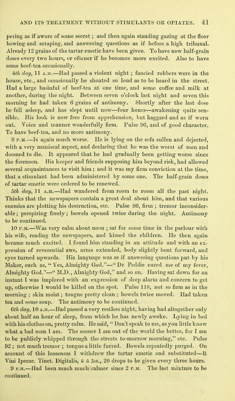 peiing as if aware of some secret; and then again standing gazing at the floor bowing and scraping, and answering questions as if before a high tribunal. Already 12 grains of the tartar emetic have been given. To have now half-grain doses eveiy two hours, or oftcner if he becomes more excited. Also to have some beef-tea occasionally. Ath day, 11 a.m.—Had passed a violent night ; fancied robbers were in the house, etc., and occasionally he shouted so loud as to be heard in the street. Had a large basinful of beef-tea at one time, and some coffee and milk at another, during the night. Between seven o'clock last night and seven this morning he had taken 6 grains of antimony. Shortly after the last dose he fell asleep, and has slept until now—four hours—awakening quite sen- sible. His look is now free from apprehension, but haggard and as if worn out. Voice and manner wonderfully firm. Pulse 96, and of good character. To have beef-tea, and no more antimony. 8 P.M.—Is again much worse. He is lying on the sofa sullen and dejected, with a very maniacal aspect, and declaring that he was the worst of men and doomed to die. It appeared that he had gradually been getting worse since the forenoon. His keeper and friends supposing him beyond risk, had allowed several acquaintances to visit him; and it was my firm conviction at the time, that a stimulant had been administered by some one. The half-grain doses of tartar emetic were ordered to be renewed. day, 11 a.m.—Had wandered from room to room all the past night. Thinks that the newspapers contain a great deal about him, and that various enemies are plotting his destruction, etc. Pulse 98, firm ; tremor inconsider- able ; perspiring freely; bowels opened twice during the night. Antimony to be continued. 10 P.M.—Was very calm about noon ; sat for some time in the parlour witlx his wife, reading the newspapers, and kissed the children. He then again became much excited. I found him standing in an attitude and with an ex- pression of reverential awe, arms extended, body slightly bent forward, and eyes turned upwards. His language was as if answering questions put by his Maker, such as,  Yes, Almighty God.—Dr Peddie cured me of my fever. Almighty God.— M.D., Almighty God, and so on. Having sat down for an instant I was implored with an expression of deep alarm and concern to get up, otherwise I would be killed on the spot. Pulse 118, not so firm as in the morning ; skin moist; tongue pretty clean ; bowels twice moved. Had taken tea and some soup. The antimony to be continued. Qtli day, 10 a.m.—Had passed a very restless night, having had altogether only about half an hour of sleep, from which he has newly awoke. Lying in bed with his clothes on, pretty calm. Fie said,  Don't speak to me, as you little know what a bad man 1 am. The sooner I am out of the world the better, for I am to be publicly whipped through the streets to-morrow morning, etc. Pulse 92; not much tremor ; tongue a little furred. Bowels repeatedly purged. On account of this looseness I withdrew the tartar emetic and substituted—IJ Vini Ipecac. Tinct. Digitalis, a a 5ss., 20 drops to be given every three hoilrs. 9 P.M.—Had been much much calmer since 2 p.m. The last mixture to be continued.
