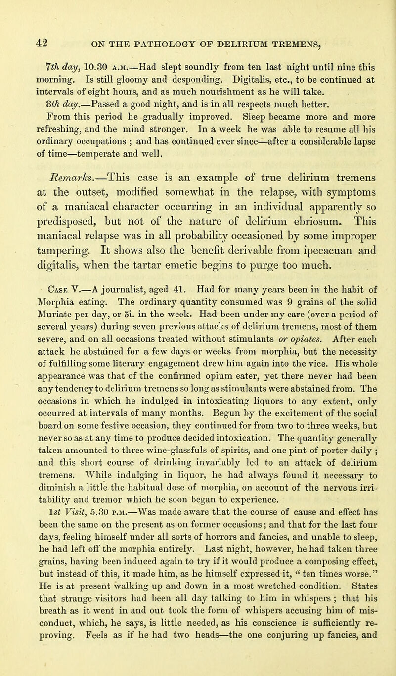 lih day, 10.30 a.m.—Had slept soundly from ten last night until nine this morning. Is still gloomy and desponding. Digitalis, etc., to be continued at intervals of eight hours, and as much nourishment as he will take. 8«/4 dM/.—Passed a good night, and is in all respects much better. From this period he gradually improved. Sleep became more and more refreshing, and the mind stronger. In a week he was able to resume all his ordinary occupations ; and has continued ever since—after a considerable lapse of time—temperate and well. Remarks.—This case is an example of true delirium tremens at the outset, modified somewhat in the relapse, with symptoms of a maniacal character occurring in an individual apparently so predisposed, but not of the nature of delirium ebriosum. This maniacal relapse was in all probability occasioned by some improper tampering. It shows also the benefit derivable from ipecacuan and digitalis, when the tartar emetic begins to purge too much. Case V.—A journalist, aged 41. Had for many years been in the habit of Morphia eating. The ordinary quantity consumed was 9 grains of the solid Muriate per day, or 3i. in the week. Had been under my care (over a period of several years) during seven previous attacks of delirium tremens, most of them severe, and on all occasions treated without stimulants or opiates. After each attack he abstained for a few days or weeks from morphia, but the necessity of fulfilling some literary engagement drew him again into the vice. His whole appearance was that of the confirmed opium eater, yet there never had been any tendency to delirium tremens so long as stimulants were abstained from. The occasions in which he indulged in intoxicating liquors to any extent, only occurred at intervals of many months. Begun by the excitement of the social board on some festive occasion, they continued for from two to three weeks, but never so as at any time to produce decided intoxication. The quantity generally taken amounted to three wine-glassfuls of spirits, and one pint of porter daily ; and this short course of drinking invariably led to an attack of delirium tremens. While indulging in liquor, he had always found it necessary to diminish a little the habitual dose of morphia, on account of the nervous irri- tability and tremor which he soon began to experience. \st Visit, 5.30 P.M.—Was made aware that the course of cause and effect has been the same on the present as on former occasions; and that for the last four days, feeling himself under all sorts of horrors and fancies, and unable to sleep, he had left off the morphia entirely. Last night, however, he had taken three grains, having been induced again to try if it would produce a composing effect, but instead of this, it made him, as he himself expressed it,  ten times worse. He is at present walking up and down in a most wretched condition. States that strange visitors had been all day talking to him in whispers ; that his breath as it went in and out took the form of whispers accusing him of mis- conduct, which, he says, is little needed, as his conscience is sufficiently re- proving. Feels as if he had two heads—the one conjuring up fancies, and