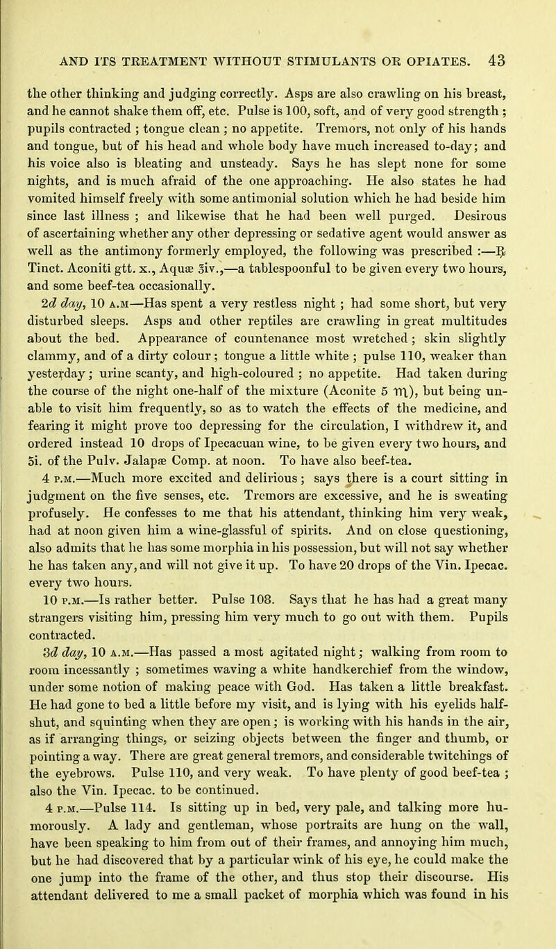 the other thinking and judging correctly. Asps are also crawling on his breast, and he cannot shake them off, etc. Pulse is 100, soft, and of very good strength ; pupils contracted ; tongue clean ; no appetite. Tremors, not only of his hands and tongue, but of his head and whole body have much increased to-day; and his voice also is bleating and unsteady. Says he has slept none for some nights, and is much afraid of the one approaching. He also states he had vomited himself freely with some antimonial solution which he had beside him since last illness ; and likewise that he had been well purged. Desirous of ascertaining whether any other depressing or sedative agent would answer as well as the antimony formerly employed, the following was prescribed :— Tinct. Aconiti gtt. x., AquiE Siv.,—a tablespoonful to be given every two hours, and some beef-tea occasionally. 2d day, 10 a.m—Has spent a very restless night ; had some short, but very disturbed sleeps. Asps and other reptiles are crawling in great multitudes about the bed. Appearance of countenance most wretched ; skin slightly clammy, and of a dirty colour; tongue a little white ; pulse 110, weaker than yesterday; urine scanty, and high-coloured ; no appetite. Had taken during the course of the night one-half of the mixture (Aconite 6 TTl), but being un- able to visit him frequently, so as to watch the effects of the medicine, and fearing it might prove too depressing for the circulation, I withdrew it, and ordered instead 10 drops of Ipecacuan wine, to be given every two hours, and 5i. of the Pulv. JalapjE Comp. at noon. To have also beef-tea. 4 P.M.—Much more excited and delirious; says there is a court sitting in judgment on the five senses, etc. Tremors are excessive, and he is sweating profusely. He confesses to me that his attendant, thinking him very weak, had at noon given him a wine-glassful of spirits. And on close questioning, also admits that he has some morphia in his possession, but will not say whether he has taken any, and will not give it up. To have 20 drops of the Vin. Ipecac, every two hours. 10 P.M.—Is rather better. Pulse 108. Says that he has had a great many strangers visiting him, pressing him very much to go out with them. Pupils contracted. 3<f day, 10 a.m.—Has passed a most agitated night; walking from room to room incessantly ; sometimes waving a white handkerchief from the window, under some notion of making peace with God. Has taken a little breakfast. He had gone to bed a little before my visit, and is lying with his eyelids half- shut, and squinting when they are open; is working with his hands in the air, as if arranging things, or seizing objects between the finger and thumb, or pointing a way. There are great general tremors, and considerable twitchings of the eyebrows. Pulse 110, and very weak. To have plenty of good beef-tea ; also the Vin. Ipecac, to be continued. 4 P.M.—Pulse 114. Is sitting up in bed, very pale, and talking more hu- morously. A lady and gentleman, whose portraits are hung on the wall, have been speaking to him from out of their frames, and annoying him much, but he had discovered that by a particular wink of his eye, he could make the one jump into the frame of the other, and thus stop their discourse. His attendant delivered to me a small packet of morphia which was found in his