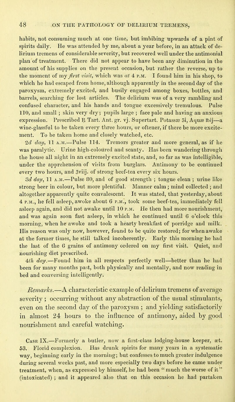 habits, not consuming much at one time, but imbibing upwards of a pint of spirits daily. He was attended by me, about a year before, in an attack of de- lirium tremens of considerable severity, but recovered well under the antimonial plan of treatment. There did not appear to have been any diminution in the amount of his supplies on the present occasion, but rather the reverse, up to the moment of my first visit, which was at 4 p.m. I found him in his shop, to which he had escaped from home, although apparently in the second day of the paroxysm, extremely excited, and busily engaged among boxes, bottles, and barrels, searching for lost articles. The delirium was of a very rambling and confused character, and his hands and tongue excessively tremulous. Pulse 110, and small ; skin very dry; pupils large ; face pale and having an anxious expression. Prescribed Tart. Ant. gr. vj. Supertart. Potassse 5i, Aquse Ibij—a wine-glassful to be taken every three hours, or oftener, if there be more excite- ment. To be taken home and closely watched, etc. 2d day, 11 a.m.—Pulse 114. Tremors greater and more general, as if he was paralytic. Urine high-coloured and scanty. Has been wandering through the house all night in an extremely excited state, and, so far as was intelligible, under the apprehension of visits from burglars. Antimony to be continued every two hours, and oviij. of strong beef-tea every six hours. 3d day, 11 a.m.—Pulse 80, and of good strength ; tongue clean ; urine like strong beer in colour, but more plentiful. Manner calm; mind collected ; and altogether apparently quite convalescent. It was stated, that yesterday, about 4 P.M., he fell asleep, awoke about 6 p.m., took some beef-tea, immediately fell asleep again, and did not awake until 10 p.m. He then had more nourishment, and was again soon fast asleep, in which he continued until 6 o'clock this morning, when he awoke and took a hearty breakfast of porridge and milk. His reason was only now, however, found to be quite restored; for when awake at the former times, he still talked incoherently. Early this morning he had the last of the G grains of antimony ordered on my first visit. Quiet, and nourishing diet prescribed. 4:th day.—Found him in all respects perfectly well—better than he had been for many months past, both physically and mentally, and now reading in bed and conversing intelligently. Remarks.—A characteristic example of delirium tremens of average severity ; occurring without any abstraction of the usual stimulants, even on the second day of the paroxysm ; and yielding satisfactorily in almost 24 hours to the influence of antimony, aided by good nourishment and careful watching. Case IX.—Formerly a butler, now a first-class lodging-house keeper, set. 53. Florid com^ilexion. Has drunk spirits for many years in a systematic way, beginning early in the morning; but confesses to much greater indulgence during several weeks past, and more especially two days before he came under treatment, when, as expressed by himself, he had been  much the worse of it (intoxicated) ; and it appeared also that on this occasion he had partaken