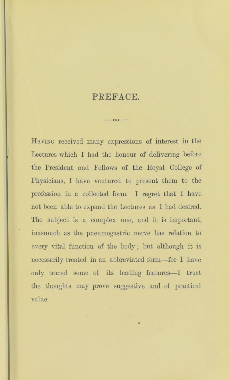 PREFACE. +0+- Having received many expressions of interest in the Lectures which I had the honour of delivering before the President and Fellows of the Eoyal College of Physicians, I have ventured to present them to the profession in a collected form. I regret that I have not been able to expand the Lectures as I had desired. The subject is a complex one, and it is important, inasmuch as the pneumogastric nerve has relation to every vital function of the body ; but although it is necessarily treated in an abbreviated form—for I have only traced some of its leading features—I trust the thoughts may prove suggestive and of practical value.