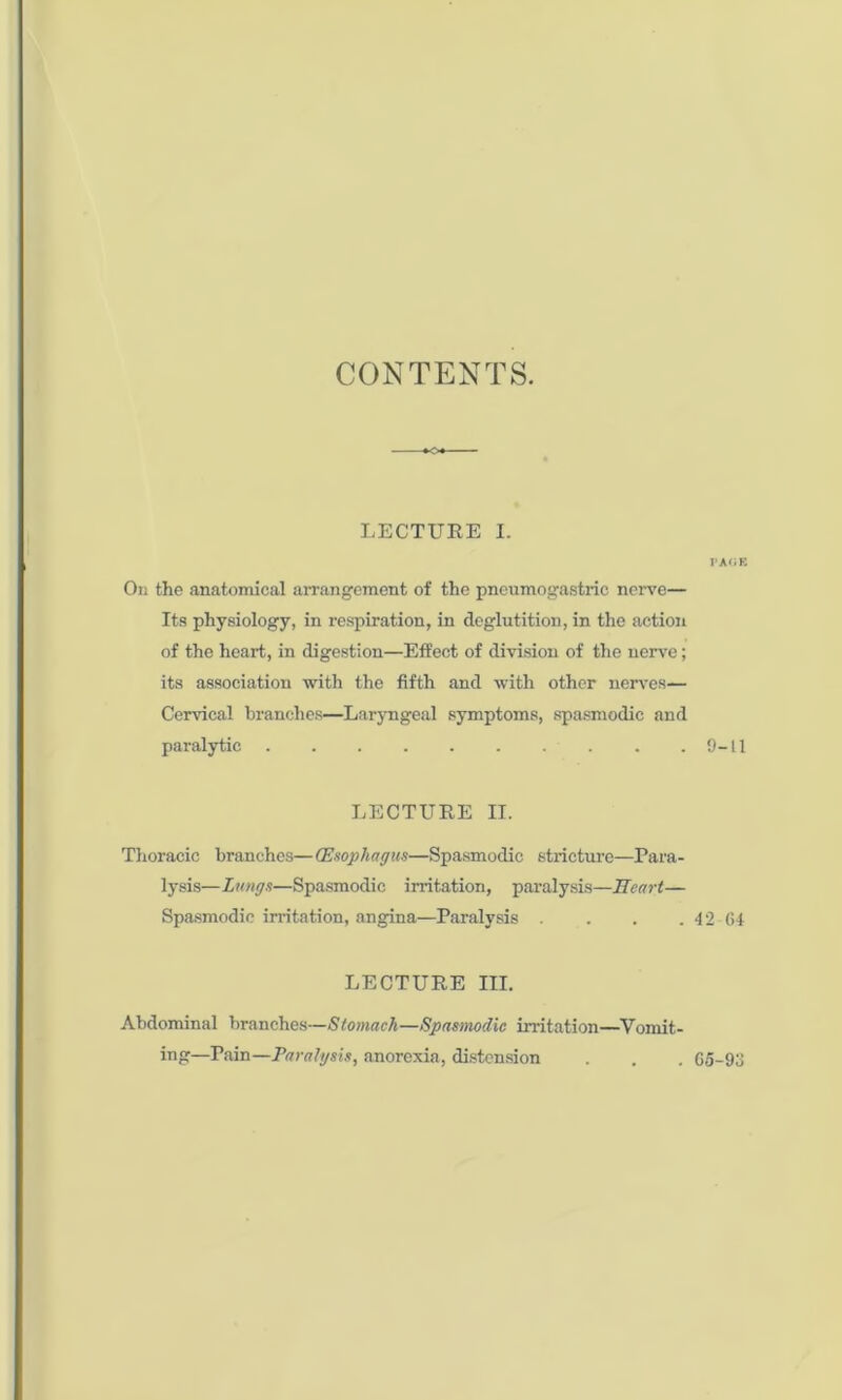 CONTENTS. LECTURE I. FA<JK On the anatomical arrangement of the pneumogastric nerve— Its physiology, in respiration, in deglutition, in the action of the heart, in digestion—Effect of division of the nerve; its association with the fifth and with other nerves— Cervical branches—Laryngeal symptoms, spasmodic and paralytic 9-11 LECTURE II. Thoracic branches—(Esophagus—Spasmodic stricture—Para- lysis—Lungs—Spasmodic irritation, paralysis—Heart— Spasmodic irritation, angina—Paralysis . . . .42-64 LECTURE III. Abdominal branches—Stomach—Spasmodic irritation—Vomit- ing—Pain—Paralysis, anorexia, distension . 65-93