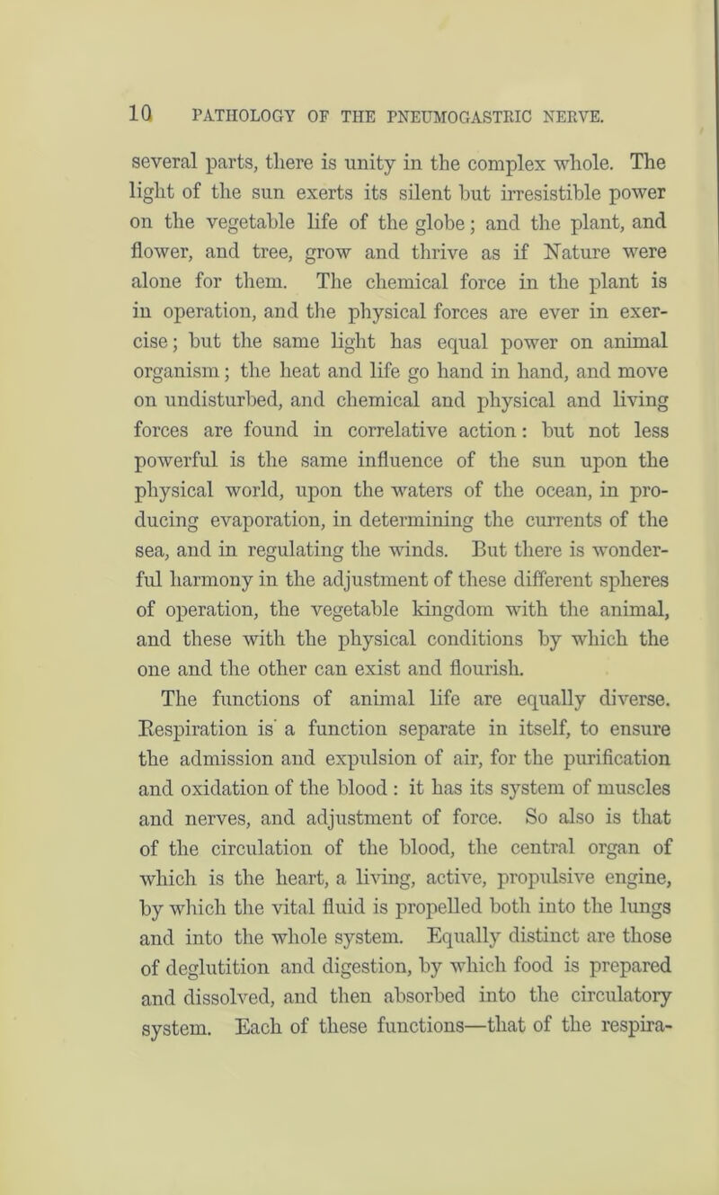 several parts, there is unity in the complex whole. The light of the sun exerts its silent hut irresistible power on the vegetable life of the globe; and the plant, and flower, and tree, grow and thrive as if Nature were alone for them. The chemical force in the plant is in operation, and the physical forces are ever in exer- cise; but the same light has equal power on animal organism; the heat and life go hand in hand, and move on undisturbed, and chemical and physical and living forces are found in correlative action: but not less powerful is the same influence of the sun upon the physical world, upon the waters of the ocean, in pro- ducing evaporation, in determining the currents of the sea, and in regulating the winds. But there is wonder- ful harmony in the adjustment of these different spheres of operation, the vegetable kingdom with the animal, and these with the physical conditions by which the one and the other can exist and flourish. The functions of animal life are equally diverse. Bespiration is' a function separate in itself, to ensure the admission and expulsion of air, for the purification and oxidation of the blood : it has its system of muscles and nerves, and adjustment of force. So also is that of the circulation of the blood, the central organ of which is the heart, a living, active, propulsive engine, by which the vital fluid is propelled both into the lungs and into the whole system. Equally distinct are those of deglutition and digestion, by which food is prepared and dissolved, and then absorbed into the circulatory system. Each of these functions—that of the respira-