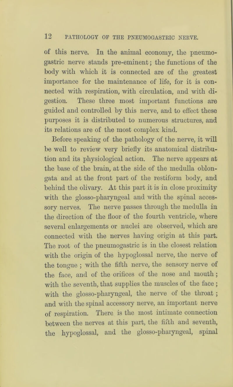 of this nerve. In the animal economy, the pneumo- gastric nerve stands pre-eminent; the functions of the body with which it is connected are of the greatest importance for the maintenance of life, for it is con- nected with respiration, with circulation, and with di- gestion. These three most important functions are guided and controlled by this nerve, and to effect these purposes it is distributed to numerous structures, and its relations are of the most complex kind. Before speaking of the pathology of the nerve, it will be well to review very briefly its anatomical distribu- tion and its physiological action. The nerve appears at the base of the brain, at the side of the medulla oblon- gata and at the front part of the restiform body, and behind the olivary. At this part it is in close proximity with the glosso-pharyngeal and with the spinal acces- sory nerves. The nerve passes through the medulla in the direction of the floor of the fourth ventricle, where several enlargements or nuclei are observed, which are connected with the nerves having origin at this part. The root of the pneumogastric is in the closest relation with the origin of the hypoglossal nerve, the nerve of the tongue ; with the fifth nerve, the sensory nerve of the face, and of the orifices of the nose and mouth; with the seventh, that supplies the muscles of the face ; with the glosso-pharyngeal, the nerve of the throat ; and with the spinal accessory nerve, an important nerve of respiration. There is the most intimate connection between the nerves at this part, the fifth and seventh, the hypoglossal, and the glosso-pharyngeal, spinal