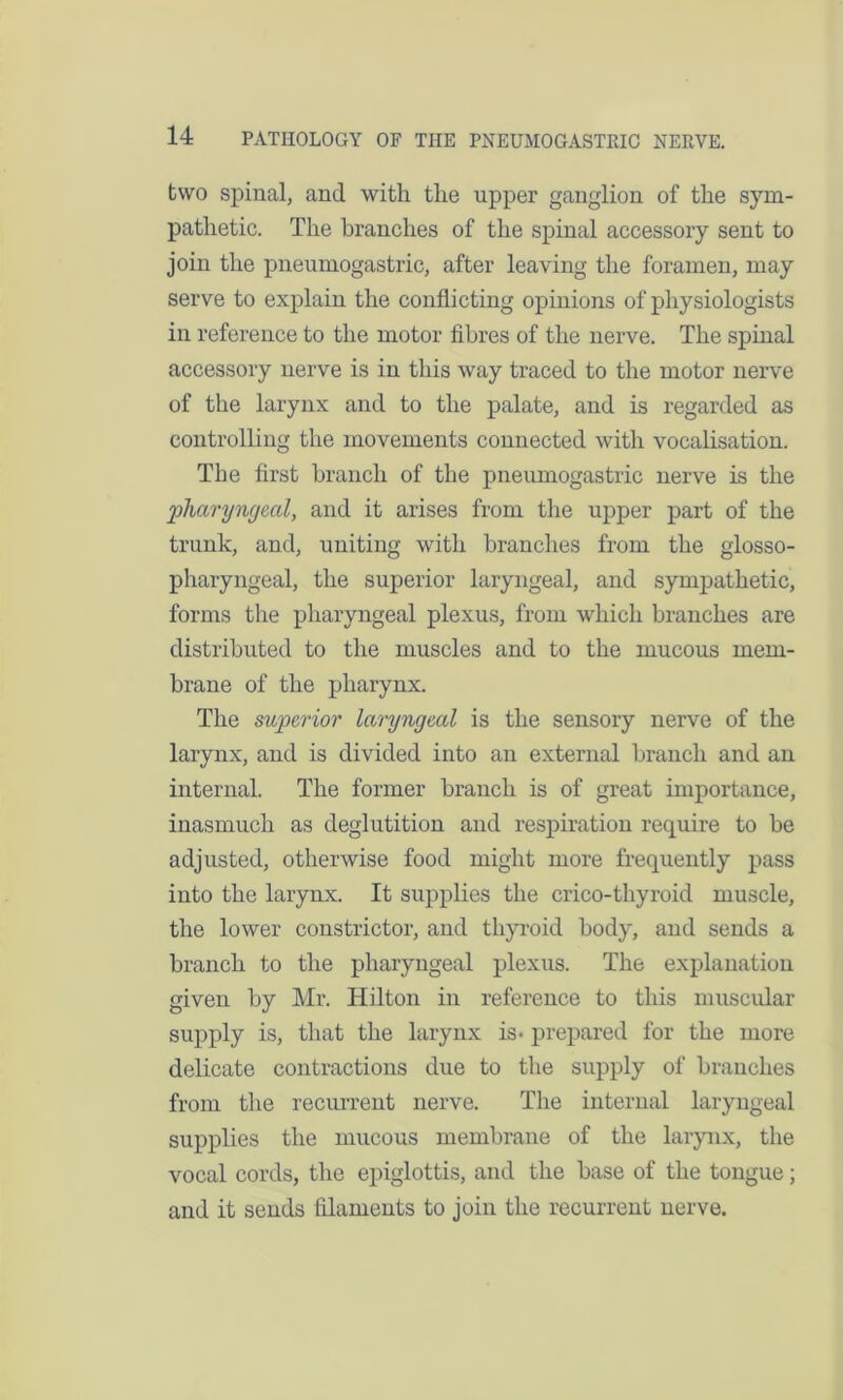 two spinal, and with the upper ganglion of the sym- pathetic. The branches of the spinal accessory sent to join the pneumogastric, after leaving the foramen, may serve to explain the conflicting opinions of physiologists in reference to the motor fibres of the nerve. The spinal accessory nerve is in this way traced to the motor nerve of the larynx and to the palate, and is regarded as controlling the movements connected with vocalisation. The first branch of the pneumogastric nerve is the pharyngeal, and it arises from the upper part of the trunk, and, uniting with branches from the glosso- pharyngeal, the superior laryngeal, and sympathetic, forms the pharyngeal plexus, from which branches are distributed to the muscles and to the mucous mem- brane of the pharynx. The superior laryngeal is the sensory nerve of the larynx, and is divided into an external branch and an internal. The former branch is of great importance, inasmuch as deglutition and respiration require to be adjusted, otherwise food might more frequently pass into the larynx. It supplies the crico-thyroid muscle, the lower constrictor, and thyroid body, and sends a branch to the pharyngeal plexus. The explanation given by Mr. Hilton in reference to this muscular supply is, that the larynx is- prepared for the more delicate contractions due to the supply of branches from the recurrent nerve. The internal laryngeal supplies the mucous membrane of the larynx, the vocal cords, the epiglottis, and the base of the tongue; and it sends filaments to join the recurrent nerve.