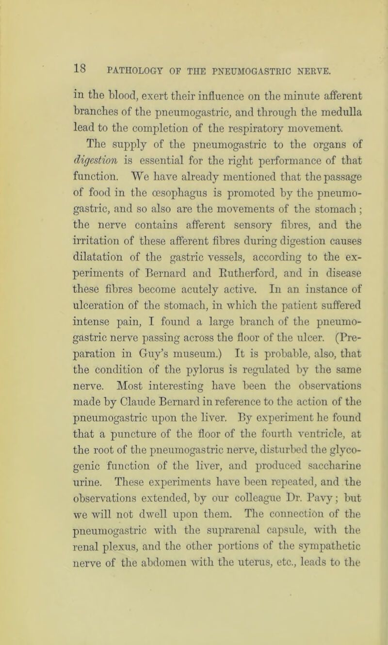 in the blood, exert their influence on the minute afferent branches of the pneumogastric, and through the medulla lead to the completion of the respiratory movement. The supply of the pneumogastric to the organs of digestion is essential for the right performance of that function. We have already mentioned that the passage of food in the oesophagus is promoted by the pneumo- gastric, and so also are the movements of the stomach ; the nerve contains afferent sensory fibres, and the irritation of these afferent fibres during digestion causes dilatation of the gastric vessels, according to the ex- periments of Bernard and Rutherford, and in disease these fibres become acutely active. In an instance of ulceration of the stomach, in which the patient suffered intense pain, I found a large branch of the pneumo- gastric nerve passing across the floor of the ulcer. (Pre- paration in Guy’s museum.) It is probable, also, that the condition of the pylorus is regulated by the same nerve. Most interesting have been the observations made by Claude Bernard in reference to the action of the pneumogastric upon the liver. By experiment he found that a puncture of the floor of the fourth ventricle, at the root of the pneumogastric nerve, disturbed the glyco- genic function of the liver, and produced saccharine urine. These experiments have been repeated, and the observations extended, by our colleague Dr. Pavy; but we will not dwell upon them. The connection of the pneumogastric with the suprarenal capsule, with the renal plexus, and the other portions of the sympathetic nerve of the abdomen with the uterus, etc., leads to the