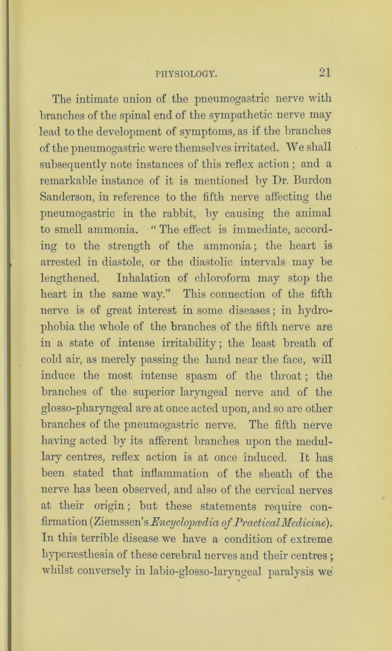 The intimate union of the pneumogastric nerve with branches of the spinal end of the sympathetic nerve may lead to the development of symptoms, as if the branches of the pneumogastric were themselves irritated. We shall subsequently note instances of this reflex action ; and a remarkable instance of it is mentioned by Dr. Burdon Sanderson, in reference to the fifth nerve affecting the pneumogastric in the rabbit, by causing the animal to smell ammonia. “ The effect is immediate, accord- ing to the strength of the ammonia; the heart is arrested in diastole, or the diastolic intervals may be lengthened. Inhalation of chloroform may stop the heart in the same way.” This connection of the fifth nerve is of great interest in some diseases; in hydro- phobia the whole of the branches of the fifth nerve are in a state of intense irritability; the least breath of cold air, as merely passing the hand near the face, will induce the most intense spasm of the throat; the branches of the superior laryngeal nerve and of the glosso-pliaryngeal are at once acted upon, and so are other branches of the pneumogastric nerve. The fifth nerve having acted by its afferent branches upon the medul- lary centres, reflex action is at once induced. It has been stated that inflammation of the sheath of the nerve has been observed, and also of the cervical nerves at their origin; but these statements require con- firmation (Ziemssen’s PncyclojJO’dia of Practical Medicine). In this terrible disease we have a condition of extreme hypercesthesia of these cerebral nerves and their centres ; whilst conversely in labio-glosso-laryngeal paralysis we