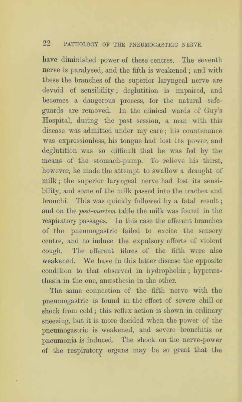 have diminished power of these centres. The seventh nerve is paralysed, and the fifth is weakened ; and with these the branches of the superior laryngeal nerve are devoid of sensibility; deglutition is impaired, and becomes a dangerous process, for the natural safe- guards are removed. In the clinical wards of Guy’s Hospital, during the past session, a man with this disease was admitted under my care; his countenance was expressionless, his tongue had lost its power, and deglutition was so difficult that he was fed by the means of the stomach-pump. To relieve his thirst, however, he made the attempt to swallow a draught of milk; the superior laryngeal nerve had lost its sensi- bility, and some of the milk passed into the trachea and bronchi. This was quickly followed by a fatal result; and on the 'post-mortem table the milk was found in the respiratory passages. In this case the afferent branches of the pneumogastric failed to excite the sensory centre, and to induce the expulsory efforts of violent cough. The afferent fibres of the fifth were also weakened. We have in this latter disease the opposite condition to that observed in hydrophobia; hyperes- thesia in the one, anesthesia in the other. The same connection of the fifth nerve with the pneumogastric is found in the effect of severe chill or shock from cold; this reflex action is shown in ordinary sneezing, but it is more decided when the power of the pneumogastric is weakened, and severe bronchitis or pneumonia is induced. The shock on the nerve-power of the respiratory organs may be so great that the