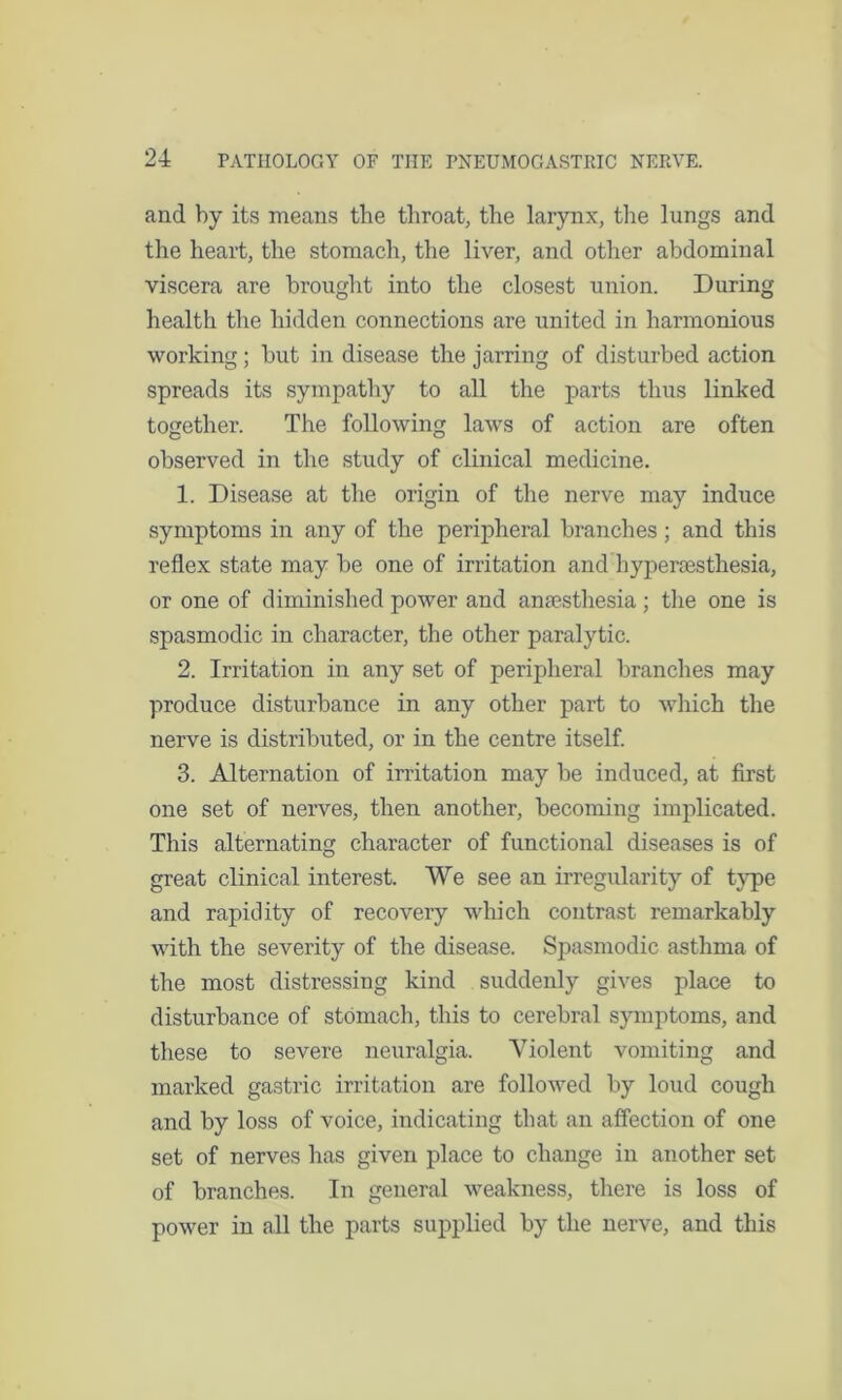 and by its means the throat, the larynx, the lungs and the heart, the stomach, the liver, and other abdominal viscera are brought into the closest union. During health the hidden connections are united in harmonious working; but in disease the jarring of disturbed action spreads its sympathy to all the parts thus linked together. The following laws of action are often observed in the study of clinical medicine. 1. Disease at the origin of the nerve may induce symptoms in any of the peripheral branches; and this reflex state may be one of irritation and hyperesthesia, or one of diminished power and anesthesia ; the one is spasmodic in character, the other paralytic. 2. Irritation in any set of peripheral branches may produce disturbance in any other part to which the nerve is distributed, or in the centre itself. 3. Alternation of irritation may be induced, at first one set of nerves, then another, becoming implicated. This alternating character of functional diseases is of great clinical interest. We see an irregularity of type and rapidity of recovery which contrast remarkably with the severity of the disease. Spasmodic asthma of the most distressing kind suddenly gives place to disturbance of stomach, this to cerebral symptoms, and these to severe neuralgia. Violent vomiting and marked gastric irritation are followed by loud cough and by loss of voice, indicating that an affection of one set of nerves has given place to change in another set of branches. In general weakness, there is loss of power in all the parts supplied by the nerve, and this