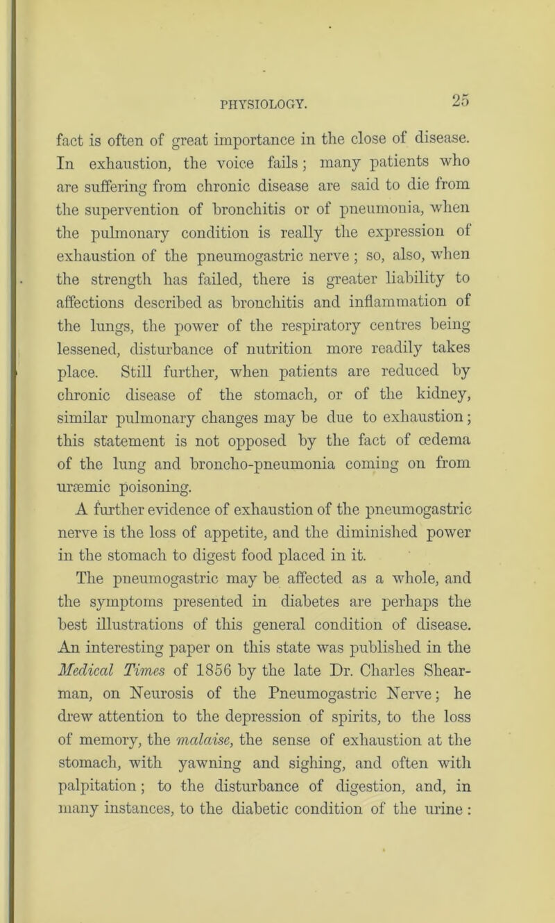 fact is often of great importance in the close of disease. In exhaustion, the voice fails; many patients who are suffering from chronic disease are said to die irom the supervention of bronchitis or of pneumonia, when the pulmonary condition is really the expression ot exhaustion of the pneumogastric nerve ; so, also, when the strength has failed, there is greater liability to affections described as bronchitis and inflammation of the lungs, the power of the respiratory centres being lessened, disturbance of nutrition more readily takes place. Still further, when patients are reduced by chronic disease of the stomach, or of the kidney, similar pulmonary changes may be due to exhaustion; this statement is not opposed by the fact of oedema of the lung and broncho-pneumonia coming on from urcemic poisoning. A further evidence of exhaustion of the pneumogastric nerve is the loss of appetite, and the diminished power in the stomach to digest food placed in it. The pneumogastric may be affected as a whole, and the symptoms presented in diabetes are perhaps the best illustrations of this general condition of disease. An interesting paper on this state was published in the Medical Times of 1856 by the late Dr. Charles Shear- man, on Neurosis of the Pneumogastric Nerve; he drew attention to the depression of spirits, to the loss of memory, the mcdaise, the sense of exhaustion at the stomach, with yawning and sighing, and often with palpitation; to the disturbance of digestion, and, in many instances, to the diabetic condition of the urine :