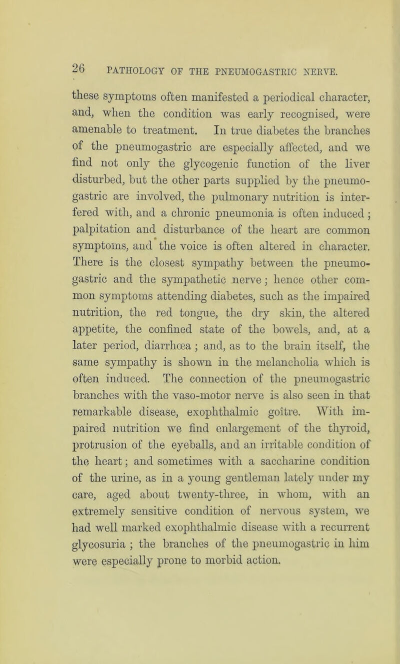 these symptoms often manifested a periodical character, and, when the condition was early recognised, were amenable to treatment. In true diabetes the branches of the pneumogastric are especially affected, and we find not only the glycogenic function of the liver disturbed, but the other parts supplied by the pneumo- gastric are involved, the pulmonary nutrition is inter- fered with, and a chronic pneumonia is often induced ; palpitation and disturbance of the heart are common symptoms, and the voice is often altered in character. There is the closest sympathy between the pneumo- gastric and the sympathetic nerve; hence other com- mon symptoms attending diabetes, such as the impaired nutrition, the red tongue, the dry skin, the altered appetite, the confined state of the bowels, and, at a later period, diarrhoea ; and, as to the brain itself, the same sympathy is shown in the melancholia which is often induced. The connection of the pneumogastric branches with the vaso-motor nerve is also seen in that remarkable disease, exophthalmic goitre. With im- paired nutrition we find enlargement of the thyroid, protrusion of the eyeballs, and an irritable condition of the heart; and sometimes with a saccharine condition of the urine, as in a young gentleman lately under my care, aged about twenty-three, in whom, with an extremely sensitive condition of nervous system, we had well marked exophthalmic disease with a recurrent glycosuria ; the branches of the pneumogastric in him were especially prone to morbid action.