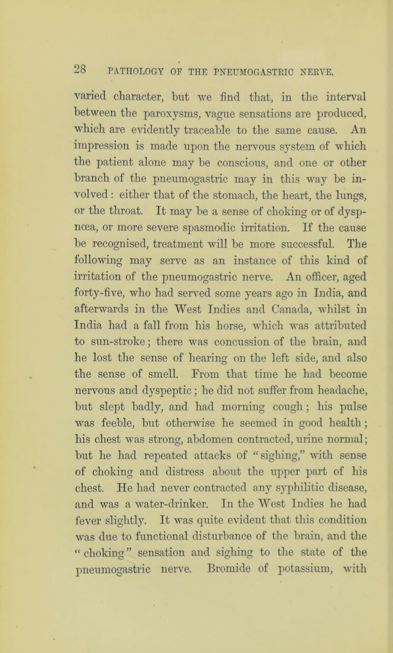varied character, but we find that, in the interval between the paroxysms, vague sensations are produced, which are evidently traceable to the same cause. An impression is made upon the nervous system of which the patient alone may be conscious, and one or other branch of the pneumogastric may in this way be in- volved : either that of the stomach, the heart, the lungs, or the throat. It may be a sense of choking or of dysp- noea, or more severe spasmodic irritation. If the cause be recognised, treatment will be more successful. The following may serve as an instance of this kind of irritation of the pneumogastric nerve. An officer, aged forty-five, who had served some years ago in India, and afterwards in the West Indies and Canada, whilst in India had a fall from his horse, which was attributed to sun-stroke; there was concussion of the brain, and he lost the sense of hearing on the left side, and also the sense of smell. From that time he had become nervous and dyspeptic; he did not suffer from headache, but slept badly, and had morning cough; his pulse was feeble, but otherwise he seemed in good health ; his chest was strong, abdomen contracted, urine normal; but he had repeated attacks of “sighing,” with sense of choking and distress about the upper part of his chest. He had never contracted any syphilitic disease, and was a water-drinker. In the West Indies he had fever slightly. It was quite evident that this condition was due to functional disturbance of the brain, and the “ choking ” sensation and sighing to the state of the pneumogastric nerve. Bromide of potassium, with