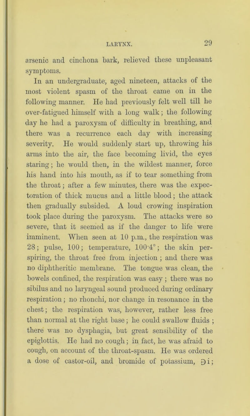 arsenic and cinchona hark, relieved these unpleasant symptoms. In an undergraduate, aged nineteen, attacks of the most violent spasm of the throat came on in the following manner. He had previously felt well till he over-fatigued himself with a long walk; the following day he had a paroxysm of difficulty in breathing, and there was a recurrence each day with increasing- severity. He would suddenly start up, throwing his arms into the air, the face becoming livid, the eyes staring; he would then, in the wildest manner, force his hand into his mouth, as if to tear something from the throat; after a few minutes, there was the expec- toration of thick mucus and a little blood; the attack then gradually subsided. A loud crowing inspiration took place during the paroxysm. The attacks were so severe, that it seemed as if the danger to life were imminent. When seen at 10 p.m., the respiration was 28; pulse, 100; temperature, 100-4°; the skin per- spiring, the throat free from injection ; and there was no diphtheritic membrane. The tongue was clean, the bowels confined, the respiration was easy; there was no sibilus and no laryngeal sound produced during ordinary respiration; no rhonchi, nor change in resonance in the chest; the respiration was, however, rather less free than normal at the right base; he could swallow fluids ; there was no dysphagia, but great sensibility of the epiglottis. He had no cough; in fact, he was afraid to cough, on account of the throat-spasm. He was ordered a dose of castor-oil, and bromide of potassium, 9 i;