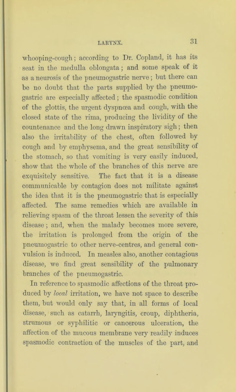 whooping-cough; according to Dr. Copland, it has its seat in the medulla oblongata; and some speak of it as a neurosis of the pneumogastric nerve; but there can be no doubt that the parts supplied by the pneumo- gastric are especially affected; the spasmodic condition of the glottis, the urgent dyspnoea and cough, with the closed state of the rima, producing the lividity of the countenance and the long drawn inspiratory sigh; then also the irritability of the chest, often followed by cough and by emphysema, and the great sensibility of the stomach, so that vomiting is very easily induced, show that the whole of the branches of this nerve are exquisitely sensitive. The fact that it is a disease communicable by contagion does not militate against the idea that it is the pneumogastric that is especially affected. The same remedies which are available in relieving spasm of the throat lessen the severity of this disease; and, when the malady becomes more severe, the irritation is prolonged from the origin of the pneumogastric to other nerve-centres, and general con- vulsion is induced. In measles also, another contagious disease, we find great sensibility of the pulmonary branches of the pneumogastric. In reference to spasmodic affections of the throat pro- duced by local irritation, we have not space to describe them, but would only say that, in all forms of local disease, such as catarrh, laryngitis, croup, diphtheria, strumous or syphilitic or cancerous ulceration, the affection of the mucous membrane very readily induces spasmodic contraction of the muscles of the part, and