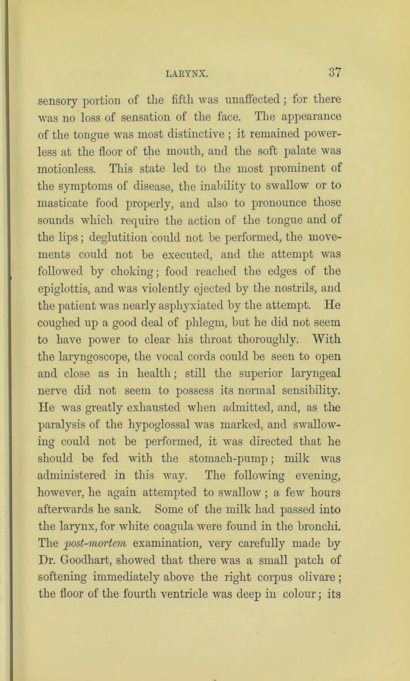 sensory portion of the fifth was unaffected; for there was no loss of sensation of the face. The appearance of the tongue was most distinctive ; it remained power- less at the floor of the mouth, and the soft palate was motionless. This state led to the most prominent of the symptoms of disease, the inability to swallow or to masticate food properly, and also to pronounce those sounds which require the action of the tongue and of the lips; deglutition could not be performed, the move- ments could not be executed, and the attempt was followed by choking; food reached the edges of the epiglottis, and was violently ejected by the nostrils, and the patient was nearly asphyxiated by the attempt. He coughed up a good deal of phlegm, but he did not seem to have power to clear his throat thoroughly. With the laryngoscope, the vocal cords could be seen to open and close as in health; still the superior laryngeal nerve did not seem to possess its normal sensibility. He was greatly exhausted when admitted, and, as the paralysis of the hypoglossal was marked, and swallow- ing could not be performed, it was directed that he should be fed with the stomach-pump; milk was administered in this way. The following evening, however, he again attempted to swallow; a few hours afterwards he sank. Some of the milk had passed into the larynx, for white coagula were found in the bronchi. The post-mortem examination, very carefully made by Dr. Goodhart, showed that there was a small patch of softening immediately above the right corpus olivare; the floor of the fourth ventricle was deep in colour; its