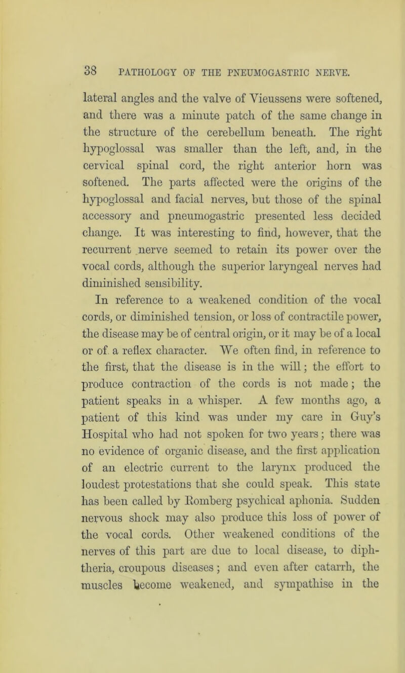 lateral angles and the valve of Vieussens were softened, and there was a minute patch of the same change in the structure of the cerebellum beneath. The right hypoglossal was smaller than the left, and, in the cervical spinal cord, the right anterior horn was softened. The parts affected were the origins of the hypoglossal and facial nerves, but those of the spinal accessory and pneumogastric presented less decided change. It was interesting to find, however, that the recurrent nerve seemed to retain its power over the vocal cords, although the superior laryngeal nerves had diminished sensibility. In reference to a weakened condition of the vocal cords, or diminished tension, or loss of contractile power, the disease may be of central origin, or it may be of a local or of a reflex character. We often find, in reference to the first, that the disease is in the will; the effort to produce contraction of the cords is not made; the patient speaks in a whisper. A few months ago, a patient of this kind was under my care in Guy’s Hospital who had not spoken for two years; there was no evidence of organic disease, and the first application of an electric current to the larynx produced the loudest protestations that she could speak. This state has been called by Eomberg psychical aphonia. Sudden nervous shock may also produce this loss of power of the vocal cords. Other weakened conditions of the nerves of this part are due to local disease, to diph- theria, croupous diseases; and even after catarrh, the muscles become weakened, aud sympathise in the