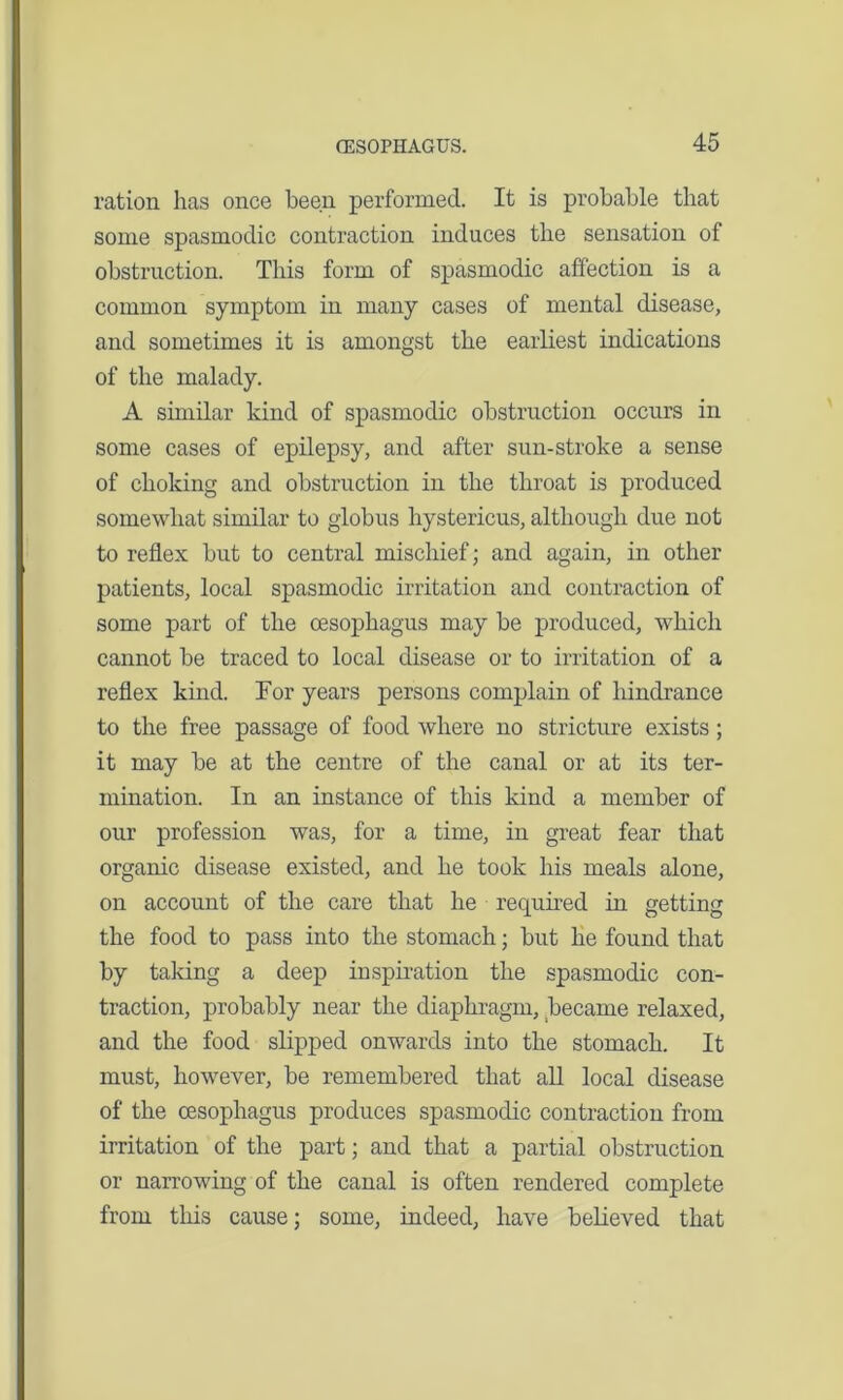 ration has once been performed. It is probable that some spasmodic contraction induces the sensation of obstruction. This form of spasmodic affection is a common symptom in many cases of mental disease, and sometimes it is amongst the earliest indications of the malady. A similar kind of spasmodic obstruction occurs in some cases of epilepsy, and after sun-stroke a sense of choking and obstruction in the throat is produced somewhat similar to globus hystericus, although due not to reflex but to central mischief; and again, in other patients, local spasmodic irritation and contraction of some part of the oesophagus may be produced, which cannot be traced to local disease or to irritation of a reflex kind. For years persons complain of hindrance to the free passage of food where no stricture exists; it may be at the centre of the canal or at its ter- mination. In an instance of this kind a member of our profession was, for a time, in great fear that organic disease existed, and he took his meals alone, on account of the care that he required in getting the food to pass into the stomach; but he found that by taking a deep inspiration the spasmodic con- traction, probably near the diaphragm, became relaxed, and the food slipped onwards into the stomach. It must, however, be remembered that all local disease of the oesophagus produces spasmodic contraction from irritation of the part; and that a partial obstruction or narrowing of the canal is often rendered complete from this cause; some, indeed, have believed that