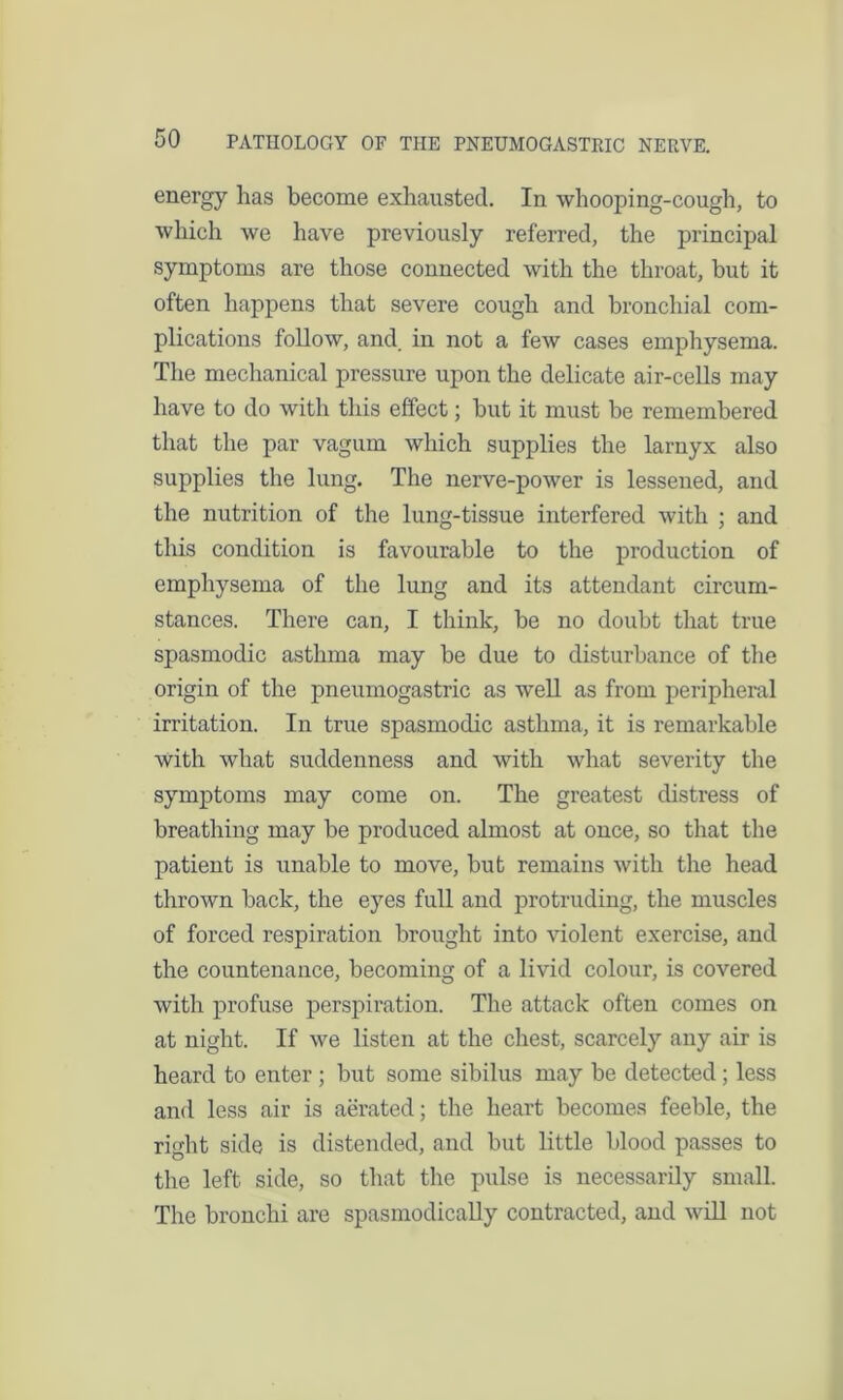 energy has become exhausted. In whooping-cough, to which we have previously referred, the principal symptoms are those connected with the throat, but it often happens that severe cough and bronchial com- plications follow, and. in not a few cases emphysema. The mechanical pressure upon the delicate air-cells may have to do with this effect; but it must be remembered that the par vagum which supplies the larnyx also supplies the lung. The nerve-power is lessened, and the nutrition of the lung-tissue interfered with ; and this condition is favourable to the production of emphysema of the lung and its attendant circum- stances. There can, I think, be no doubt that true spasmodic asthma may be due to disturbance of the origin of the pneumogastric as well as from peripheral irritation. In true spasmodic asthma, it is remarkable with what suddenness and with what severity the symptoms may come on. The greatest distress of breathing may be produced almost at once, so that the patient is unable to move, but remains with the head thrown back, the eyes full and protruding, the muscles of forced respiration brought into violent exercise, and the countenance, becoming of a livid colour, is covered with profuse perspiration. The attack often comes on at night. If we listen at the chest, scarcely any air is heard to enter ; but some sibilus may be detected; less and less air is aerated; the heart becomes feeble, the right side is distended, and but little blood passes to the left side, so that the pulse is necessarily small. The bronchi are spasmodically contracted, and will not